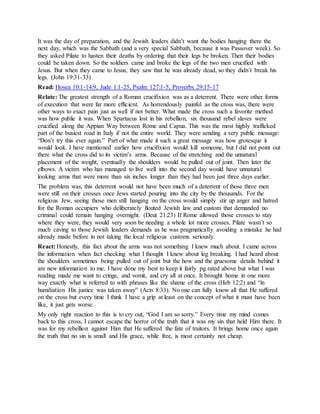 It was the day of preparation, and the Jewish leaders didn’t want the bodies hanging there the
next day, which was the Sabbath (and a very special Sabbath, because it was Passover week). So
they asked Pilate to hasten their deaths by ordering that their legs be broken. Then their bodies
could be taken down. So the soldiers came and broke the legs of the two men crucified with
Jesus. But when they came to Jesus, they saw that he was already dead, so they didn’t break his
legs. (John 19:31-33)
Read: Hosea 10:1-14:9, Jude 1:1-25, Psalm 127:1-5, Proverbs 29:15-17
Relate: The greatest strength of a Roman crucifixion was as a deterrent. There were other forms
of execution that were far more efficient. As horrendously painful as the cross was, there were
other ways to exact pain just as well if not better. What made the cross such a favorite method
was how public it was. When Spartacus lost in his rebellion, six thousand rebel slaves were
crucified along the Appian Way between Rome and Capua. This was the most highly trafficked
part of the busiest road in Italy if not the entire world. They were sending a very public message:
“Don’t try this ever again.” Part of what made it such a great message was how grotesque it
would look. I have mentioned earlier how crucifixion would kill someone, but I did not point out
there what the cross did to its victim’s arms. Because of the stretching and the unnatural
placement of the weight, eventually the shoulders would be pulled out of joint. Then later the
elbows. A victim who has managed to live well into the second day would have unnatural
looking arms that were more than six inches longer than they had been just three days earlier.
The problem was, this deterrent would not have been much of a deterrent of those three men
were still on their crosses once Jews started pouring into the city by the thousands. For the
religious Jew, seeing those men still hanging on the cross would simply stir up anger and hatred
for the Roman occupiers who deliberately flouted Jewish law and custom that demanded no
criminal could remain hanging overnight. (Deut 21:23) If Rome allowed those crosses to stay
where they were, they would very soon be needing a whole lot more crosses. Pilate wasn’t so
much caving to those Jewish leaders demands as he was pragmatically avoiding a mistake he had
already made before in not taking the local religious customs seriously.
React: Honestly, this fact about the arms was not something I knew much about. I came across
the information when fact checking what I thought I knew about leg breaking. I had heard about
the shoulders sometimes being pulled out of joint but the how and the gruesome details behind it
are new information to me. I have done my best to keep it fairly pg rated above but what I was
reading made me want to cringe, and vomit, and cry all at once. It brought home in one more
way exactly what is referred to with phrases like the shame of the cross (Heb 12:2) and “in
humiliation His justice was taken away” (Acts 8:33). No one can fully know all that He suffered
on the cross but every time I think I have a grip at least on the concept of what it must have been
like, it just gets worse.
My only right reaction to this is to cry out, “God I am so sorry.” Every time my mind comes
back to this cross, I cannot escape the horror of the truth that it was my sin that held Him there. It
was for my rebellion against Him that He suffered the fate of traitors. It brings home once again
the truth that no sin is small and His grace, while free, is most certainly not cheap.
 