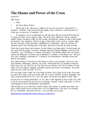 The Shame and Power of the Cross
04/28/2017
GBC Bowie
• Share
• By Pastor Brady Wolcott
• But he said to me, “My grace is sufficient for you, for my power is made perfect in
weakness.” Therefore I will boast all the more gladly of my weaknesses, so that the power of
Christ may rest upon me. 2 Corinthians 12:9
• It is important for us to understand not only that Jesus died for us but HOW he died for
us. Dying for others can be a glorious thing. The movie Glory depicts the African American
soldiers risking everything to fight for their country and gloriously charge up a hill to their deaths
for freedom’s sake. Gladiators died for the glory of the empire and it’s Caesar. A police officer
may die in the line of duty protecting a neighborhood or community. These are all forms of
sacrificial death. They all bring honor to the fallen. But these are not like the death of Christ.
Christ died in great shame and weakness. He died without any human glory. He died outside the
city- away from his people. An outcast. Despised. Rejected. Fleming Rutledge in her book The
Crucifixion, says, “Crucifixion as a means of execution in the Roman Empire had as its express
purpose the elimination of victims from consideration as members of the human race.” She goes
on to call it “ritualized extermination.” Crucifixion was entertainment. Mocking was not just
allowed but required.
Jesus allowed himself to become less than human in order to save humanity. The cross is the
most shameful, dishonoring, unhuman way to die. And beyond this it is completely irreligious.
When Jesus cries out “My God, my God, why have you forsaken me?” he is revealing to us the
futility of all our religious trappings and efforts and the cursed state of all humanity. Jesus died
under the curse of the Law (Gal. 3:10-14).
He is not dying a hero’s death. He is not dying for heroes. He is dying for the scum of the earth-
you and I. He is dying as the scum of the earth. He is cursed. Shamed. Scorned. Humiliated. But
worst of all he became sin (2 Cor. 5:21). The sinless one sin thus succumbed to death. Why?
Sin uses the Law to bring death (Rom. 7:5-25). That is what happened to Jesus on the cross. That
is why he was accursed. Sin uses the Law to condemn, constrain, control, and crucify us. That is
what happened to Jesus both physically and spiritually.
Only by faith can we see that Jesus’ death of shame and weakness is actually great honor and
power. Only by faith can we see that Jesus’ sin is our righteousness. His curse is our blessing.
His cry of dereliction (My God, My God…) was our battle cry of victory.
https://gbcbowie.org/blog/the-shame-and-power-of-the-cross/
 