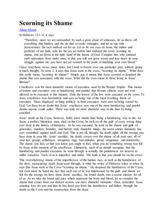 Scorning its Shame
Adam Moran
In Hebrews 12:1–4, it says:
“Therefore, since we are surrounded by such a great cloud of witnesses, let us throw off
everything that hinders and the sin that so easily entangles, and let us run with
perseverance the race marked out for us. Let us fix our eyes on Jesus, the author and
perfecter of our faith, who for the joy set before him endured the cross, scorning its
shame, and sat down at the right hand of the throne of God. Consider him who endured
such opposition from sinful men, so that you will not grow weary and lose heart. In your
struggle against sin, you have not yet resisted to the point of shedding your own blood.”
I have read these verses many times, but I tend to breeze over one particular part, without giving
it much thought. In verse 2, it says that Jesus went to the cross, “scorning its shame.” What does
this really mean, “scorning its shame?” Simply put, it means that Jesus scorned or despised the
shame that was associated with the cross. What did the cross mean to those living in Jesus’
lifetime?
Crucifixion was the most shameful means of execution used by the Roman Empire. This means
of torture and execution was so humiliating and painful that Roman citizens were not even
allowed to be executed in this manner. Only the lowest of the low were executed on the cross. To
Jews, crucifixion was horrendous and seen as being one of the most revolting forms of
execution. Those displayed or hung publicly in their execution were seen as being cursed by
God. Let there be no doubt that Jesus’ crucifixion was one of the most humiliating and painful
deaths anyone could suffer. There was truly no more shameful way to die than by being
crucified.
Jesus’ death on the Cross, however, holds more shame than being a humiliating way to die. As
Jesus, a perfect, blameless man, died on the Cross, he took on all the guilt of every wrong thing
ever done in the history of humanity. As he was executed, he took on the shame and guilt of
genocides, murders, brutality, and hatred, truly shameful things, the worst crimes humanity has
ever committed against itself and God. This is not all, though; his death rights all the wrongs you
have done in your life: Jesus’ sacrifice, his death, covers over the shame of all your sins; all of
your lies, gossip, selfishness, arrogance, rage, bad attitudes, greed, vengeance, and immorality.
The shame you feel, or that you know you ought to feel, when you do something wrong was felt
by Jesus at the moment of his crucifixion. Ultimately, each of us should recognize that the
humiliating and painful execution he went through is actually the punishment we deserve to
suffer ourselves. Each of us is imperfect and sinful. The truth is that you should be on the cross!
This overwhelming shame of the imperfection of the human race, as well as the humiliation of
the slow, excruciating death Jesus went through, is what the writer of Hebrews refers to when he
says that Jesus went to the Cross “scorning its shame.” He despised the humiliation of the Cross,
but even more he hated the fact that each one of us was imprisoned by the guilt and shame we
felt for the wrongs we have done. Jesus’ sacrifice, his brutal death, was a rescue mission for all
of us. As we take the bread and juice which represent his body and blood, let us consider the
shame that comes from our darkest secrets, our most shameful moments. Then, remember Jesus’
amazing love for you and that he has freed you from this humiliation and failure through his
death on the Cross and his resurrection from the dead.
 