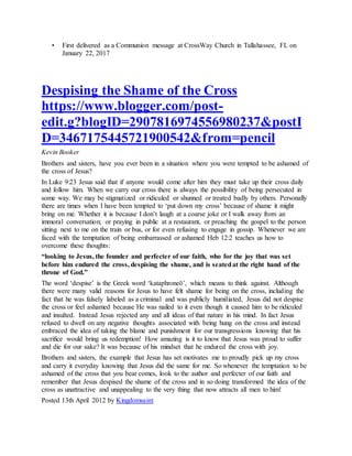 • First delivered as a Communion message at CrossWay Church in Tallahassee, FL on
January 22, 2017
Despising the Shame of the Cross
https://www.blogger.com/post-
edit.g?blogID=2907816974556980237&postI
D=3467175445721900542&from=pencil
Kevin Booker
Brothers and sisters, have you ever been in a situation where you were tempted to be ashamed of
the cross of Jesus?
In Luke 9:23 Jesus said that if anyone would come after him they must take up their cross daily
and follow him. When we carry our cross there is always the possibility of being persecuted in
some way. We may be stigmatized or ridiculed or shunned or treated badly by others. Personally
there are times when I have been tempted to ‘put down my cross’ because of shame it might
bring on me. Whether it is because I don’t laugh at a coarse joke or I walk away from an
immoral conversation; or praying in public at a restaurant, or preaching the gospel to the person
sitting next to me on the train or bus, or for even refusing to engage in gossip. Whenever we are
faced with the temptation of being embarrassed or ashamed Heb 12:2 teaches us how to
overcome these thoughts:
“looking to Jesus, the founder and perfecter of our faith, who for the joy that was set
before him endured the cross, despising the shame, and is seatedat the right hand of the
throne of God.”
The word ‘despise’ is the Greek word ‘kataphroneō’, which means to think against. Although
there were many valid reasons for Jesus to have felt shame for being on the cross, including the
fact that he was falsely labeled as a criminal and was publicly humiliated, Jesus did not despise
the cross or feel ashamed because He was nailed to it even though it caused him to be ridiculed
and insulted. Instead Jesus rejected any and all ideas of that nature in his mind. In fact Jesus
refused to dwell on any negative thoughts associated with being hung on the cross and instead
embraced the idea of taking the blame and punishment for our transgressions knowing that his
sacrifice would bring us redemption! How amazing is it to know that Jesus was proud to suffer
and die for our sake? It was because of his mindset that he endured the cross with joy.
Brothers and sisters, the example that Jesus has set motivates me to proudly pick up my cross
and carry it everyday knowing that Jesus did the same for me. So whenever the temptation to be
ashamed of the cross that you bear comes, look to the author and perfecter of our faith and
remember that Jesus despised the shame of the cross and in so doing transformed the idea of the
cross as unattractive and unappealing to the very thing that now attracts all men to him!
Posted 13th April 2012 by Kingdomsaint
 