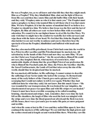 He was a Prophet, too, as we all know and what did they that they might mock
Him as a Prophet? Why they blindfolded Him–shut out the light of Heaven
from His eyes and then they smote Him and did buffet Him with their hands
and they said, “Prophecyunto us who it is that smote you.” The Prophet must
make a prophecy to those who taunted Him to tell them who it was that smote
Him. We love Prophets. It is but the nature of mankind that if we believe in a
Prophet we should love him. We believe that Jesus was the first and the last of
Prophets. By Him all others are sent–we bow before Him with reverential
adoration. We count it to be our highest honor to sit at His feet like Mary. We
only wish that we might have the comfort to washHis feet with our tears and
wipe them with the hairs of our head. We feel that like John the Baptist, His
shoe latchet we are not worthy to unloose and canwe therefore bear the
spectacle ofJesus the Prophet, blindfolded and buffeted with insult and
blows?
But they also mockedHis priesthood, Jesus Christ had come into the world to
be a Priest to offer sacrifice and His Priesthoodmust be mocked, too. All
salvationlay in the hands of this Priestand now they say unto Him, “If you
are the Christ save Yourself and us.” Ah, He saved others, Himself He could
not save, they laughed. But oh, what mystery of scornis here, what
unutterable depths of shame that the greatHigh Priestof our profession, He
who is Himself the PaschalLamb, the Altar, the Priest, the Sacrifice–thatHe,
the Sonof Godincarnate, the Lamb of God that takes awaythe sins of the
world, should thus be despisedand thus be mocked.
He was mocked, still further, in His sufferings. I cannot venture to describe
the sufferings of our Savior under the lashof the scourge. St. Bernard and
many of the early fathers of the Church gave such a picture of Christ’s
scourging that I could not endure to tell it over again. Whether they had
sufficient data for what they said, I do not know. But this much I know–“He
was wounded for our transgressions, He was bruised for our iniquities, the
chastisementof our peace was upon Him and with His stripes we are healed.”
I know it must have been a terrible scourging, to be calledwounding,
bruising, chastisementand stripes. And, remember, that every time the lash
fell on His shoulders, the laugh of Him who used the lash was mingled with
the stripe and every time the blood poured out afreshand the flesh was torn
off His bones, there was a jest and a jeer to make His pain yet more poignant
and terrible.
And when He came at last to His Cross and they nailed Him upon it, how they
continued the mockeryof His sufferings! We are told that the high priests and
the scribes stoodand at length satand watchedHim there. When they saw His
 