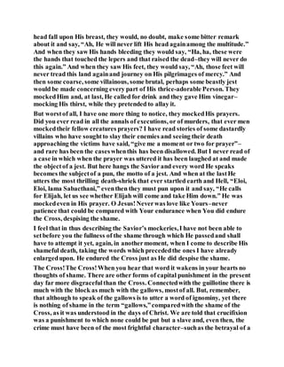 head fall upon His breast, they would, no doubt, make some bitter remark
about it and say, “Ah, He will never lift His head againamong the multitude.”
And when they saw His hands bleeding they would say, “Ha, ha, these were
the hands that touched the lepers and that raised the dead–they will never do
this again.” And when they saw His feet, they would say, “Ah, those feet will
never tread this land againand journey on His pilgrimages of mercy.” And
then some coarse, some villainous, some brutal, perhaps some beastly jest
would be made concerning every part of His thrice-adorable Person. They
mockedHim and, at last, He called for drink and they gave Him vinegar–
mocking His thirst, while they pretended to allay it.
But worstof all, I have one more thing to notice, they mockedHis prayers.
Did you ever read in all the annals of executions, or of murders, that ever men
mockedtheir fellow creatures prayers? I have read stories of some dastardly
villains who have soughtto slay their enemies and seeing their death
approaching the victims have said, “give me a moment or two for prayer”–
and rare has been the caseswhenthis has been disallowed. But I never read of
a case in which when the prayer was uttered it has been laughed at and made
the objectof a jest. But here hangs the Savior and every word He speaks
becomes the subjectof a pun, the motto of a jest. And when at the lastHe
utters the most thrilling death-shriek that ever startled earth and Hell, “Eloi,
Eloi, lama Sabacthani,” eventhen they must pun upon it and say, “He calls
for Elijah, let us see whether Elijah will come and take Him down.” He was
mockedeven in His prayer. O Jesus!Neverwas love like Yours–never
patience that could be compared with Your endurance when You did endure
the Cross, despising the shame.
I feel that in thus describing the Savior’s mockeries,I have not been able to
setbefore you the fullness of the shame through which He passedand shall
have to attempt it yet, again, in anothermoment, when I come to describe His
shameful death, taking the words which precededthe ones I have already
enlargedupon. He endured the Cross just as He did despise the shame.
The Cross!The Cross!When you hear that word it wakens in your hearts no
thoughts of shame. There are other forms of capital punishment in the present
day far more disgracefulthan the Cross. Connectedwith the guillotine there is
much with the block as much with the gallows, mostof all. But, remember,
that although to speak of the gallows is to utter a word of ignominy, yet there
is nothing of shame in the term “gallows,”comparedwith the shame of the
Cross, as it was understood in the days of Christ. We are told that crucifixion
was a punishment to which none could be put but a slave and, even then, the
crime must have been of the most frightful character–suchas the betrayal of a
 