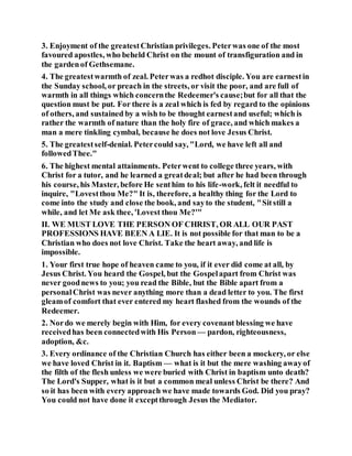 3. Enjoyment of the greatestChristian privileges. Peterwas one of the most
favoured apostles, who beheld Christ on the mount of transfiguration and in
the gardenof Gethsemane.
4. The greatestwarmth of zeal. Peterwas a redhot disciple. You are earnestin
the Sunday school, or preach in the streets, or visit the poor, and are full of
warmth in all things which concernthe Redeemer's cause;but for all that the
question must be put. For there is a zeal which is fed by regard to the opinions
of others, and sustained by a wish to be thought earnestand useful; which is
rather the warmth of nature than the holy fire of grace, and which makes a
man a mere tinkling cymbal, because he does not love Jesus Christ.
5. The greatestself-denial. Petercould say, "Lord, we have left all and
followedThee."
6. The highest mental attainments. Peterwent to college three years, with
Christ for a tutor, and he learned a greatdeal; but after he had been through
his course, his Master, before He senthim to his life-work, felt it needful to
inquire, "Lovestthou Me?" It is, therefore, a healthy thing for the Lord to
come into the study and close the book, and sayto the student, "Sitstill a
while, and let Me ask thee, 'Lovest thou Me?'"
II. WE MUST LOVE THE PERSON OF CHRIST, OR ALL OUR PAST
PROFESSIONS HAVE BEEN A LIE. It is not possible for that man to be a
Christian who does not love Christ. Take the heart away, and life is
impossible.
1. Your first true hope of heaven came to you, if it ever did come at all, by
Jesus Christ. You heard the Gospel, but the Gospelapart from Christ was
never goodnews to you; you read the Bible, but the Bible apart from a
personalChrist was never anything more than a dead letter to you. The first
gleamof comfort that ever entered my heart flashed from the wounds of the
Redeemer.
2. Nordo we merely begin with Him, for every covenant blessing we have
receivedhas been connectedwith His Person — pardon, righteousness,
adoption, &c.
3. Every ordinance of the Christian Church has either been a mockery, or else
we have loved Christ in it. Baptism — what is it but the mere washing awayof
the filth of the flesh unless we were buried with Christ in baptism unto death?
The Lord's Supper, what is it but a common meal unless Christ be there? And
so it has been with every approach we have made towards God. Did you pray?
You could not have done it exceptthrough Jesus the Mediator.
 