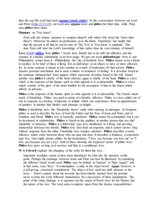than the one His Lord had used (agapao [word study]). In this conversation between our Lord
and Peter (John 21:15-19), our Lord uses agapao twice and phileo the third time, while Peter
uses phileo three times.
Plummer on "You know"…
Peter will not venture anymore to compare himself with others (He drops the "more than
these"). Moreover he makes no professions as to the future. Experience has taught him
that the present is all that he can be sure of. The 'You' in 'You know' is emphatic. This
time Peter will trust the Lord's knowledge of him rather than his own estimate of himself.
Love (5368) (phileo from phílos = loved, dear, friend) has to do with the affection and the
emotion in a human relationship at its best usage. We get our word philanthropic from it, and
Philadelphia comes from it - Philadelphia, the 'city of brotherly love.' Phileo means to be a friend
to another, to be fond of (have a liking for) an individual or an object, to have or show affection
for. In some contexts it means to kiss another as a mark of tenderness for that person. Phileo
denotes personal attachment and is more a matter of sentiment or feeling. It is devotion based in
the emotions distinguished from agapao which represents devotion based in the will. Stated
another way phileo is chiefly of the heart whereas agape is chiefly of the head. Phileo is a love
which is the response of the human spirit to what appeals to it as pleasurable. Phileo is a love
which consists of the glow of the heart kindled by the perception of that in the object which
affords us pleasure.
Phileo is the response of the human spirit to what appeals to it as pleasurable. The Greeks made
much of friendship. Phileo was used to speak of a friendly affection. Phileo is a love called out of
one in response to a feeling of pleasure or delight which one experiences from an apprehension
of qualities in another that furnish such pleasure or delight.
Phileo is friendship love, this "friendship factor" sadly often missing in marriages. In Scripture
phileo is used to describe the love of God the Father and the Son, of Jesus and Peter, and of
Jonathan and David. Phileo love is basically emotional. Phileo cannot be commanded but it can
be developed in relationships. Phileo is based on the qualities in another person that you find
admirable or attractive. Phileo is a fellowship type love manifested in a living and growing
relationship between two friends. Phileo love does feed on response, and it cannot survive long
without response from the other. Friendship love requires attention. Phileo describes a warm
affection which exists between those who are near and dear. It describes a fondness, a responsive
type love. One might picture phileo by the declarations "I love you because you love me" or "I
love you because you are a joy", both of these showing the reciprocal nature of phileo love.
Phileo love gives as long as it receives and thus is a conditional love.
W A Criswell explains the changing of the verbs for love this way…
Important wordplay seems to have been introduced by John into his narrative at this
point. Perhaps the exchange between Jesus and Peter can best be illustrated by examining
the different Greek words used. Philos may be defined as "esteem" or "high regard," and
in that sense, even "love." It contemplates a value in the object loved. Agape, however, is
a self-giving, concerned commitment. The object of love need not yield pleasure to the
lover… Peter's caution about his avowals has been bitterly learned from his promise
never to deny the Lord, followed immediately by a succession of three repudiations. The
point of the entire dialogue is to question not the extent of Peter's love for the Master, but
the nature of his love. The Lord seeks to impress upon Peter the diverse responsibilities
 