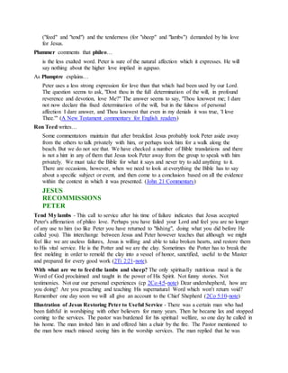 ("feed" and "tend") and the tenderness (for "sheep" and "lambs") demanded by his love
for Jesus.
Plummer comments that phileo…
is the less exalted word. Peter is sure of the natural affection which it expresses. He will
say nothing about the higher love implied in agapao.
As Plumptre explains…
Peter uses a less strong expression for love than that which had been used by our Lord.
The question seems to ask, "Dost thou in the full determination of the will, in profound
reverence and devotion, love Me?" The answer seems to say, "Thou knowest me; I dare
not now declare this fixed determination of the will, but in the fulness of personal
affection I dare answer, and Thou knowest that even in my denials it was true, 'I love
Thee.'" (A New Testament commentary for English readers)
Ron Teed writes…
Some commentators maintain that after breakfast Jesus probably took Peter aside away
from the others to talk privately with him, or perhaps took him for a walk along the
beach. But we do not see that. We have checked a number of Bible translations and there
is not a hint in any of them that Jesus took Peter away from the group to speak with him
privately. We must take the Bible for what it says and never try to add anything to it.
There are occasions, however, when we need to look at everything the Bible has to say
about a specific subject or event, and then come to a conclusion based on all the evidence
within the context in which it was presented. (John 21 Commentary)
JESUS
RECOMMISSIONS
PETER
Tend My lambs - This call to service after his time of failure indicates that Jesus accepted
Peter's affirmation of phileo love. Perhaps you have failed your Lord and feel you are no longer
of any use to him (so like Peter you have returned to "fishing", doing what you did before He
called you). This interchange between Jesus and Peter however teaches that although we might
feel like we are useless failures, Jesus is willing and able to take broken hearts, and restore them
to His vital service. He is the Potter and we are the clay. Sometimes the Potter has to break the
first molding in order to remold the clay into a vessel of honor, sanctified, useful to the Master
and prepared for every good work (2Ti 2:21-note).
With what are we to feedthe lambs and sheep? The only spiritually nutritious meal is the
Word of God proclaimed and taught in the power of His Spirit. Not funny stories. Not
testimonies. Not our our personal experiences (cp 2Co 4:5-note) Dear undershepherd, how are
you doing? Are you preaching and teaching His supernatural Word which won't return void?
Remember one day soon we will all give an account to the Chief Shepherd (2Co 5:10-note)
Illustration of Jesus Restoring Peter to Useful Service - There was a certain man who had
been faithful in worshiping with other believers for many years. Then he became lax and stopped
coming to the services. The pastor was burdened for his spiritual welfare, so one day he called in
his home. The man invited him in and offered him a chair by the fire. The Pastor mentioned to
the man how much missed seeing him in the worship services. The man replied that he was
 