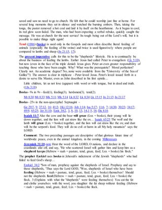 saved and saw no need to go to church. He felt that he could worship just fine at home. For
several long moments they sat in silence and watched the burning embers. Then, taking the
tongs, the pastor removed a hot coal and laid it by itself on the hearthstone. As it began to cool,
its red glow soon faded. The man, who had been expecting a verbal rebuke, quickly caught the
message. He was at church for the next service! Its tough being out of the Lord’s will, but it is
possible to make things right again!
Tend (1006) (bosko) is used only in the Gospels and most often describe literal feeding of
animals (especially the feeding of the swine) and twice is used figuratively where people are
compared to lambs and sheep (Jn 21:15, 17).
The present imperative calls for this to be the "shepherds" lifestyle. He is to continually be
about the business of feeding the lambs. Earlier Jesus had called Peter to evangelism (Lk 5:10),
but now (even in the face of his triple denial) Jesus gives Peter an even greater responsibility of
teaching those who have been caught. Why? What was the prerequisite? Moral perfection?
Clearly not. An academic degree? No, none were available from the "University of the Sea of
Galilee"!) The answer is clear in triplicate - Peter loved Jesus. Peter's loved issued forth in a
desire to serve His Master, even as John described in his first epistle…
Little children, let us not love (agapao) with word or with tongue, but in deed and truth.
(1Jn 3:18)
Bosko - 9x in 9v - feed(1), feeding(3), herdsmen(3), tend(2).
Mt 8:30 Mt 8:33 Mk 5:11 Mk 5:14 Lk 8:32 Lk 8:34 Lk 15:15 Jn 21:15 Jn 21:17
Bosko - 25v in the non-apocryphal Septuagint -
Ge 29:7, 9; 37:12, 16; 41:2; 1Ki 12:16; Job 1:14; Isa 5:17; 11:6, 7; 14:30; 30:23; 34:17;
49:9; 65:25; Jer 31:10; Ezek 34:2, 3, 8, 10, 13, 14,1 5, 16; Da 4:16
Isaiah 11:7 Also the cow and the bear will graze (Lxx = bosko), their young will lie
down together, and the lion will eat straw like the ox… Isaiah 65:25 The wolf and the
lamb will graze (Lxx = bosko) together, and the lion will eat straw like the ox; and dust
will be the serpent's food. They will do no evil or harm in all My holy mountain" says the
LORD.
Comment: The two preceding passages are descriptive of that glorious future time of
worldwide peace, even in the animal kingdom, in the coming Millennium.
Jeremiah 31:10-note Hear the word of the LORD, O nations, and declare in the
coastlands afar off, and say, "He who scattered Israel will gather him and keep him as a
shepherd keeps (Hebrew = raah = pasture, tend, graze, feed; Lxx = bosko) his flock."
The prophet Ezekiel uses bosko in Jehovah's indictment of the Jewish "shepherds" who had
failed to feed God's sheep…
Ezekiel 34:2 "Son of man, prophesy against the shepherds of Israel. Prophesy and say to
those shepherds, 'Thus says the Lord GOD, "Woe, shepherds of Israel who have been
feeding (Hebrew = raah = pasture, tend, graze, feed; Lxx = bosko) themselves! Should
not the shepherds feed(Hebrew = raah = pasture, tend, graze, feed; Lxx = bosko) the
flock. 3 (Explains with what the "shepherds" were feeding themselves) You eat the fat
and clothe yourselves with the wool, you slaughter the fat sheep without feeding (Hebrew
= raah = pasture, tend, graze, feed; Lxx = bosko) the flock.
 