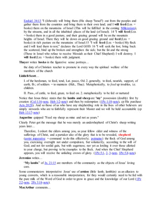 Ezekiel 34:13 "I (Jehovah) will bring them (His sheep "Israel") out from the peoples and
gather them from the countries and bring them to their own land; and I will feed(Lxx =
bosko) them on the mountains of Israel (This will be fulfilled in the coming Millennium),
by the streams, and in all the inhabited places of the land (of Israel). 14 "I will feed(Lxx
= bosko) them in a good pasture, and their grazing ground will be on the mountain
heights of Israel. There they will lie down on good grazing ground and feed(Lxx =
bosko) in rich pasture on the mountains of Israel.15 "I will feed (Lxx = bosko) My flock
and I will lead them to rest," declares the Lord GOD. 16 "I will seek the lost, bring back
the scattered, bind up the broken and strengthen the sick; but the fat and the strong
(Those in Israel who refuse to receive Messiah as their Chief Shepherd) I will destroy. I
will feed(Lxx = bosko) them with judgment.
Thayer writes bosko in the figurative sense portrays…
the duty of a Christian teacher to promote in every way the spiritual welfare of the
members of the church
Liddell-Scott…
I. of the herdsman, to feed, tend, Lat. pasco, Od. 2. generally, to feed, nourish, support, of
earth, Ib.; of soldiers = to maintain (Hdt., Thuc). Metaphorically, to feed up troubles, i.e.
children.
II. Pass., of cattle, to feed, graze, to feed on. 2. metaphorically to be fed or nurtured
Notice that Jesus thrice states that the lambs and sheepare "my" possession (doubly) first by
creation (Col 1:16-note, Heb 1:2-note) and then by redemption (1Pe 1:18-note), cp His purchase
Acts 20:28). And so those of us who have any shepherding role in the lives of other believers are
simply stewards who are to faithfully represent their Master and we will be held accountable (cp
Heb 13:17-note)
Augustine quipped "Feed my sheep as mine and not as yours."
Clearly Peter got the message that he was merely an undershepherd of Christ's sheep writing
years later…
Therefore, I exhort the elders among you, as your fellow elder and witness of the
sufferings of Christ, and a partaker also of the glory that is to be revealed, shepherd
(aorist imperative = command to do this effectively; poimaino) the flock of God among
you, exercising oversight not under compulsion, but voluntarily, according to the will of
God; and not for sordid gain, but with eagerness; nor yet as lording it over those allotted
to your charge, but proving to be examples to the flock. And when the Chief Shepherd
appears, you will receive the unfading crown of glory. (1Pe 5:1, 2, 3-note, 1Pe 5:4-note)
Jeremias writes…
“My lambs” of Jn. 21:15 are members of the community as the objects of Jesus’ loving
care.
Some commentators interpretative Jesus' use of arnion (little lamb, lambkin) as an allusion to
young converts, which is a reasonable interpretation, for they would certainly need to be fed with
the pure milk of the Word of God in order to grow in grace and the knowledge of our Lord (1Pe
2:2-note, 2Pe 3:18-note).
MacArthur comments…
 
