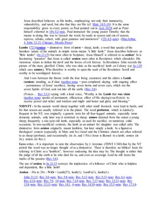 Jesus described believers as His lambs, emphasizing not only their immaturity,
vulnerability, and need, but also that they are His (cf. Matt. 18:5-10). It is the same
responsibility given to every pastor, as Paul pointed out in Acts 20:28 and as Peter
himself exhorted in 1Pe 5:2-note. Paul instructed the young pastor Timothy that the
means to doing this was to “preach the word; be ready in season and out of season;
reprove, rebuke, exhort, with great patience and instruction” (2Ti 4:2-note). (MacArthur,
J: John 12-21. Chicago: Moody Press)
Lambs (721)(arnion = diminutive form of aren = sheep, lamb, a word that speaks of the
harmless nature of the animal) in simple terms means "a little lamb." Jesus describes believers as
"little lambs" (Jn 21:15) but most often in Scripture, Jesus Himself is referred to as arnion! In is
fascinating "paradox" that Jesus is called arnion most often in Revelation which chronicles His
victorious return to defeat the devil and the forces of evil forever. In Revelation John records the
picture of the risen, glorified Christ, who was slain as the sacrificial lamb on Calvary (cp Jn 1:29
which uses amnos), Who therefore is worthy to open the seals of the Revelation Scroll and
worthy to be worshipped forever…
And I saw between the throne (with the four living creatures) and the elders a Lamb
(arnion) standing, as if slain (perfect tense = past completed slaying, with ongoing effect
~ permanence of Jesus' sacrifice), having seven horns and seven eyes, which are the
seven Spirits of God, sent out into all the earth. (Rev 5:6)
(Voices… Rev 5:11) saying with a loud voice, "Worthy is the Lamb that was slain
(perfect tense speaks of permanent, efficacious effect of His slaying/crucifixion) to
receive power and riches and wisdom and might and honor and glory and blessing."
NIDNTT - In the ancient world sheep together with other small livestock were kept in herds, and
for that reason are usually referred to in the plural. The word probaton, which is relatively
frequent in the NT, was originally a generic term for all four-legged animals, especially tame
domestic animals, only later was it restricted to sheep. amnos denoted from the outset a young
sheep, frequently a one-year-old lamb, especially as used for sacrifice on numerous cultic
occasions. In non-sacrificial contexts, the lamb as an animal for slaughter was called arēn. The
diminutive form arnion originally meant lambkin, but later simply a lamb. In a figurative
theological context (especially in Matt. and Jn.) Israel and the Christian church are often referred
to as sheep (probata), and occasionally (in Jn. and 1 Pet.) Jesus is likened to a lamb, amnos (in
Jn.), arnion (in Rev.).
Gess writes - It is important to note the observation by J. Jeremias (TDNT I 340) that by the NT
period this word was no longer thought of as a diminutive. There is therefore no biblical basis for
referring to Christ as a “lambkin”, however endearing the idea may be. The thought is rather that
the judge of all the earth is he who died for us, and even as sovereign Lord he still bears the
marks of his passion (Rev 5:6).
The use of arnion in Jn 21:15 conveys the implication of a follower of Christ who is helpless
and dependent, like a little lamb!
Arnion - 30x in 28v - NAS = Lamb(27), lamb(1), Lamb's(1), lambs(1).
John 21:15; Rev 5:6-note, Rev 5:8-note, Rev 5:12-note, Rev 5:13-note; Rev 6:1-note,
Rev 6:16-note; Rev 7:9, 10-note, Rev 7:14-note, Rev 7:17-note; Rev 12:11-note; Rev
13:8-note, Rev 13:11-note; Rev 14:1, 4-note, Rev 14:10-note; Rev 15:3-note; Rev 17:14-
 