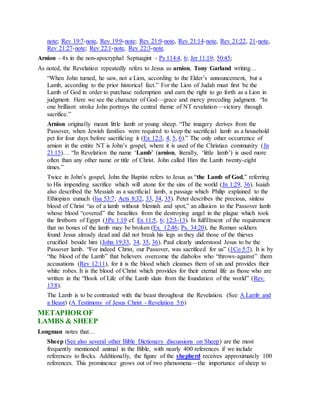 note; Rev 19:7-note, Rev 19:9-note; Rev 21:9-note, Rev 21:14-note, Rev 21:22, 21-note,
Rev 21:27-note; Rev 22:1-note, Rev 22:3-note.
Arnion - 4x in the non-apocryphal Septuagint - Ps 114:4, 6; Jer 11:19; 50:45;
As noted, the Revelation repeatedly refers to Jesus as arnion, Tony Garland writing…
“When John turned, he saw, not a Lion, according to the Elder’s announcement, but a
Lamb, according to the prior historical fact.” For the Lion of Judah must first be the
Lamb of God in order to purchase redemption and earn the right to go forth as a Lion in
judgment. Here we see the character of God—grace and mercy preceding judgment. “In
one brilliant stroke John portrays the central theme of NT revelation—victory through
sacrifice.”
Arnion originally meant little lamb or young sheep. “The imagery derives from the
Passover, when Jewish families were required to keep the sacrificial lamb as a household
pet for four days before sacrificing it (Ex 12:3, 4, 5, 6).” The only other occurrence of
arnion in the entire NT is John’s gospel, where it is used of the Christian community (Jn
21:15)… “In Revelation the name ‘Lamb’ (arnion, literally, ‘little lamb’) is used more
often than any other name or title of Christ. John called Him the Lamb twenty-eight
times.”
Twice in John’s gospel, John the Baptist refers to Jesus as “the Lamb of God,” referring
to His impending sacrifice which will atone for the sins of the world (Jn 1:29, 36). Isaiah
also described the Messiah as a sacrificial lamb, a passage which Philip explained to the
Ethiopian eunuch (Isa 53:7; Acts 8:32, 33, 34, 35). Peter describes the precious, sinless
blood of Christ “as of a lamb without blemish and spot,” an allusion to the Passover lamb
whose blood “covered” the Israelites from the destroying angel in the plague which took
the firstborn of Egypt (1Pe 1:19 cf. Ex 11:5, 6; 12:3-13). In fulfillment of the requirement
that no bones of the lamb may be broken (Ex. 12:46; Ps. 34:20), the Roman soldiers
found Jesus already dead and did not break his legs as they did those of the thieves
crucified beside him (John 19:33, 34, 35, 36). Paul clearly understood Jesus to be the
Passover lamb. “For indeed Christ, our Passover, was sacrificed for us” (1Co 5:7). It is by
“the blood of the Lamb” that believers overcome the diabolos who “throws-against” them
accusations (Rev 12:11), for it is the blood which cleanses them of sin and provides their
white robes. It is the blood of Christ which provides for their eternal life as those who are
written in the “Book of Life of the Lamb slain from the foundation of the world” (Rev.
13:8).
The Lamb is to be contrasted with the beast throughout the Revelation. (See A Lamb and
a Beast) (A Testimony of Jesus Christ - Revelation 5:6)
METAPHOR OF
LAMBS & SHEEP
Longman notes that…
Sheep (See also several other Bible Dictionary discussions on Sheep) are the most
frequently mentioned animal in the Bible, with nearly 400 references if we include
references to flocks. Additionally, the figure of the shepherd receives approximately 100
references. This prominence grows out of two phenomena—the importance of sheep to
 