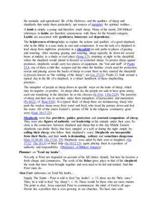 the nomadic and agricultural life of the Hebrews, and the qualities of sheep and
shepherds that made them particularly apt sources of metaphor for spiritual realities…
A lamb is simply a young and therefore small sheep. Many of the nearly 200 biblical
references to lambs are therefore synonymous with those for the broader category.
Lambs are associated with gentleness, innocence and dependence…
The helplessness of sheep helps to explain the actions and qualities of a good shepherd,
who in the Bible is a case study in care and compassion. It was the task of a shepherd to
lead sheep from nighttime protection in a sheepfold on safe paths to places of grazing
and watering. After morning grazing and watering, sheep typically lie down for several
hours at midday in a shady or cool place (Song 1:7), returning at night to the sheepfold,
where the shepherd would attend to fevered or scratched sheep. To protect sheep against
predators, shepherds would carry two pieces of equipment, the "rod and staff" of Psalm
23:4, one of them a club-like weapon and the other the familiar crook used for protection,
rescue and placing across the backs of sheep to count them as they entered the sheepfold
(a process known as “the rodding of the sheep”; see Lev 27:32). Psalm 23, built around a
typical day in the life of a shepherd, is a virtual handbook of these shepherding
practices…
The metaphor of people as sheep draws in specific ways on the traits of sheep, which
may be negative or positive. As sheep often do, the people are said to have gone astray,
each one wandering in the direction he or she chooses (Is 53:6; 1 Pet 2:25). The passivity
of sheep and their use in sacrifice make them metaphors of persecution and martyrdom
(Ps 44:22; cf. Rom 8:36). In a typical flock of sheep there are domineering sheep who
push the weaker sheep away from water and food, who tread the pasture down and foul
the water. All of this enters Ezekiel’s picture of life in the religious community gone
awry (Ezek 34:17-23)…
Shepherds were thus providers, guides, protectors and constant companions of sheep.
They were also figures of authority and leadership to the animals under their care. So
close is the connection between shepherd and sheep that to this day Middle Eastern
shepherds can divide flocks that have mingled at a well or during the night simply by
calling their sheep, who follow their shepherd’s voice. Shepherds are inseparable
from their flocks, and their work is demanding, solitary and sometimes dangerous
(Gen 31:38-40; 1Sa 17:34, 35). Shepherds were aided by their sons or daughters (Ge
37:12; 1Sa 16:11) or hired help (Jn 10:12,13), again placing them in a position of
authority and responsibility. (Dictionary of Biblical Imagery)
Plummer on "Tend my lambs"…
Not only is Peter not degraded on account of his fall (thrice denial), but here he receives a
fresh charge and commission. The work of the fisher gives place to that of the shepherd:
the souls that have been brought together and won need to be fed and tended. And this
Peter must do.
Alan Carr elaborates on Tend My lambs…
Supply The Saints - Peter is told to feed "my lambs", v. 15, these are the "little ones."
Then, he is told to feed "my sheep.", v. 16. These would be those who are more mature.
The point is clear. Jesus expected Peter to communicate the mind of God to all ages.
Herein lies a problem that is ever growing in our churches. We have men who
 
