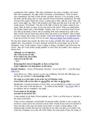 communicate their opinions. Men who communicate the course of politics and society.
Men who communicate the mind of the Convention or denomination. There are those
who communicate the mind of their favorite preacher. However, if we are going to feed
the lambs and the sheep, then we must open the Word of God and communicate the mind
of God to His people. When they receive a steady diet of "thus saith the Lord." They will
grow! Some might say, "That is the preacher's job! What does that have to do with me?" I
would answer, "Everything!" The duty of the child of God in this matter cannot be over
stated. After all, there are many of you who teach in the church. When you stand before
that Sunday School class or that Disciple Training class, have a word from God! For the
rest, hold up the hands of those who are standing forth and communicating truth to the
flock of God. Pray for God's men and for those who teach in our churches. May I remind
you this evening that it takes every member of the body functioning in its appointed place
to get the job done for Jesus? Let's do our duty! (How to Change Your Church Forever)
We may have denied Jesus exactly like Peter, but we have all failed Him many times in our
spiritual lives. Our tendency is to grow downcast and feel He can no longer use us for His
redemptive work. To the contrary, Jesus is willing to forgive our failures and call us into His
service. After all, if only perfect people qualified to serve Him, He wouldn’t have anyone to
choose from!
Although we are imperfect,
The Lord can use us still,
If we confess our sins to Him
And seek to do His will.
—Sper
Being imperfect doesn’t disqualify us from serving God;
it just emphasizes our dependence on His mercy.
Oswald Chambers - Service Of Passionate Devotion - 'Lovest thou Me? … Feed My sheep.'
John 21:16
Jesus did not say - Make converts to your way of thinking, but look after My sheep, see
that they get nourished in the knowledge of Me.
We count as service what we do in the way of Christian work;
Jesus Christ calls service what we are to Him, not what we do for Him.
Discipleship is based on devotion to Jesus Christ, not on adherence to a belief or a creed.
"If any man come to Me and hate not… , he cannot be My disciple." (Lk 14:26) There is
no argument and no compulsion, but simply -
If you would be My disciple,
you must be devoted to Me.
A man touched by the Spirit of God suddenly says - "Now I see Who Jesus is," and that is
the source of devotion.
Today we have substituted creedal belief for personal belief, and that is why so many are
devoted to causes and so few devoted to Jesus Christ. People do not want to be devoted to
Jesus, but only to the cause He started. Jesus Christ is a source of deep offence to the
educated mind of today that does not want Him in any other way than as a Comrade. Our
Lord's first obedience was to the will of His Father, not to the needs of men; the saving of
 