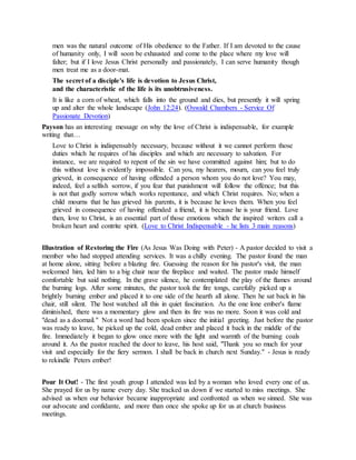 men was the natural outcome of His obedience to the Father. If I am devoted to the cause
of humanity only, I will soon be exhausted and come to the place where my love will
falter; but if I love Jesus Christ personally and passionately, I can serve humanity though
men treat me as a door-mat.
The secret of a disciple's life is devotion to Jesus Christ,
and the characteristic of the life is its unobtrusiveness.
It is like a corn of wheat, which falls into the ground and dies, but presently it will spring
up and alter the whole landscape (John 12:24). (Oswald Chambers - Service Of
Passionate Devotion)
Payson has an interesting message on why the love of Christ is indispensable, for example
writing that…
Love to Christ is indispensably necessary, because without it we cannot perform those
duties which he requires of his disciples and which are necessary to salvation. For
instance, we are required to repent of the sin we have committed against him; but to do
this without love is evidently impossible. Can you, my hearers, mourn, can you feel truly
grieved, in consequence of having offended a person whom you do not love? You may,
indeed, feel a selfish sorrow, if you fear that punishment will follow the offence; but this
is not that godly sorrow which works repentance, and which Christ requires. No; when a
child mourns that he has grieved his parents, it is because he loves them. When you feel
grieved in consequence of having offended a friend, it is because he is your friend. Love
then, love to Christ, is an essential part of those emotions which the inspired writers call a
broken heart and contrite spirit. (Love to Christ Indispensable - he lists 3 main reasons)
Illustration of Restoring the Fire (As Jesus Was Doing with Peter) - A pastor decided to visit a
member who had stopped attending services. It was a chilly evening. The pastor found the man
at home alone, sitting before a blazing fire. Guessing the reason for his pastor's visit, the man
welcomed him, led him to a big chair near the fireplace and waited. The pastor made himself
comfortable but said nothing. In the grave silence, he contemplated the play of the flames around
the burning logs. After some minutes, the pastor took the fire tongs, carefully picked up a
brightly burning ember and placed it to one side of the hearth all alone. Then he sat back in his
chair, still silent. The host watched all this in quiet fascination. As the one lone ember's flame
diminished, there was a momentary glow and then its fire was no more. Soon it was cold and
"dead as a doornail." Not a word had been spoken since the initial greeting. Just before the pastor
was ready to leave, he picked up the cold, dead ember and placed it back in the middle of the
fire. Immediately it began to glow once more with the light and warmth of the burning coals
around it. As the pastor reached the door to leave, his host said, "Thank you so much for your
visit and especially for the fiery sermon. I shall be back in church next Sunday." - Jesus is ready
to rekindle Peters ember!
Pour It Out! - The first youth group I attended was led by a woman who loved every one of us.
She prayed for us by name every day. She tracked us down if we started to miss meetings. She
advised us when our behavior became inappropriate and confronted us when we sinned. She was
our advocate and confidante, and more than once she spoke up for us at church business
meetings.
 