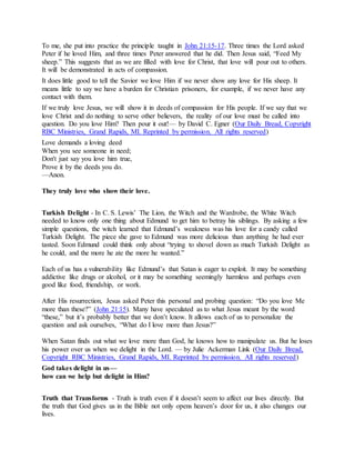 To me, she put into practice the principle taught in John 21:15-17. Three times the Lord asked
Peter if he loved Him, and three times Peter answered that he did. Then Jesus said, “Feed My
sheep.” This suggests that as we are filled with love for Christ, that love will pour out to others.
It will be demonstrated in acts of compassion.
It does little good to tell the Savior we love Him if we never show any love for His sheep. It
means little to say we have a burden for Christian prisoners, for example, if we never have any
contact with them.
If we truly love Jesus, we will show it in deeds of compassion for His people. If we say that we
love Christ and do nothing to serve other believers, the reality of our love must be called into
question. Do you love Him? Then pour it out!— by David C. Egner (Our Daily Bread, Copyright
RBC Ministries, Grand Rapids, MI. Reprinted by permission. All rights reserved)
Love demands a loving deed
When you see someone in need;
Don't just say you love him true,
Prove it by the deeds you do.
—Anon.
They truly love who show their love.
Turkish Delight - In C. S. Lewis’ The Lion, the Witch and the Wardrobe, the White Witch
needed to know only one thing about Edmund to get him to betray his siblings. By asking a few
simple questions, the witch learned that Edmund’s weakness was his love for a candy called
Turkish Delight. The piece she gave to Edmund was more delicious than anything he had ever
tasted. Soon Edmund could think only about “trying to shovel down as much Turkish Delight as
he could, and the more he ate the more he wanted.”
Each of us has a vulnerability like Edmund’s that Satan is eager to exploit. It may be something
addictive like drugs or alcohol, or it may be something seemingly harmless and perhaps even
good like food, friendship, or work.
After His resurrection, Jesus asked Peter this personal and probing question: “Do you love Me
more than these?” (John 21:15). Many have speculated as to what Jesus meant by the word
“these,” but it’s probably better that we don’t know. It allows each of us to personalize the
question and ask ourselves, “What do I love more than Jesus?”
When Satan finds out what we love more than God, he knows how to manipulate us. But he loses
his power over us when we delight in the Lord. — by Julie Ackerman Link (Our Daily Bread,
Copyright RBC Ministries, Grand Rapids, MI. Reprinted by permission. All rights reserved)
God takes delight in us—
how can we help but delight in Him?
Truth that Transforms - Truth is truth even if it doesn’t seem to affect our lives directly. But
the truth that God gives us in the Bible not only opens heaven’s door for us, it also changes our
lives.
 