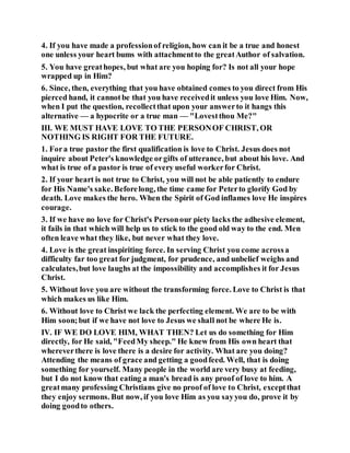 4. If you have made a professionof religion, how can it be a true and honest
one unless your heart bums with attachmentto the greatAuthor of salvation.
5. You have greathopes, but what are you hoping for? Is not all your hope
wrapped up in Him?
6. Since, then, everything that you have obtained comes to you direct from His
pierced hand, it cannotbe that you have receivedit unless you love Him. Now,
when I put the question, recollectthat upon your answerto it hangs this
alternative — a hypocrite or a true man — "Lovestthou Me?"
III. WE MUST HAVE LOVE TO THE PERSONOF CHRIST, OR
NOTHING IS RIGHT FOR THE FUTURE.
1. Fora true pastor the first qualification is love to Christ. Jesus does not
inquire about Peter's knowledge orgifts of utterance, but about his love. And
what is true of a pastor is true of every useful workerfor Christ.
2. If your heart is not true to Christ, you will not be able patiently to endure
for His Name's sake. Beforelong, the time came for Peterto glorify God by
death. Love makes the hero. When the Spirit of God inflames love He inspires
courage.
3. If we have no love for Christ's Personour piety lacks the adhesive element,
it fails in that which will help us to stick to the good old way to the end. Men
often leave what they like, but never what they love.
4. Love is the great inspiriting force. In serving Christ you come acrossa
difficulty far too great for judgment, for prudence, and unbelief weighs and
calculates,but love laughs at the impossibility and accomplishes it for Jesus
Christ.
5. Without love you are without the transforming force. Love to Christ is that
which makes us like Him.
6. Without love to Christ we lack the perfecting element. We are to be with
Him soon;but if we have not love to Jesus we shall not be where He is.
IV. IF WE DO LOVE HIM, WHAT THEN? Let us do something for Him
directly, for He said, "FeedMy sheep." He knew from His own heart that
whereverthere is love there is a desire for activity. What are you doing?
Attending the means of grace and getting a goodfeed. Well, that is doing
something for yourself. Many people in the world are very busy at feeding,
but I do not know that eating a man's bread is any proof of love to him. A
greatmany professing Christians give no proof of love to Christ, exceptthat
they enjoy sermons. But now, if you love Him as you sayyou do, prove it by
doing goodto others.
 