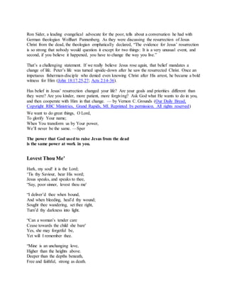 Ron Sider, a leading evangelical advocate for the poor, tells about a conversation he had with
German theologian Wolfhart Pannenberg. As they were discussing the resurrection of Jesus
Christ from the dead, the theologian emphatically declared, “The evidence for Jesus’ resurrection
is so strong that nobody would question it except for two things: It is a very unusual event, and
second, if you believe it happened, you have to change the way you live.”
That’s a challenging statement. If we really believe Jesus rose again, that belief mandates a
change of life. Peter’s life was turned upside-down after he saw the resurrected Christ. Once an
impetuous fisherman-disciple who denied even knowing Christ after His arrest, he became a bold
witness for Him (John 18:17,25,27; Acts 2:14-36).
Has belief in Jesus’ resurrection changed your life? Are your goals and priorities different than
they were? Are you kinder, more patient, more forgiving? Ask God what He wants to do in you,
and then cooperate with Him in that change. — by Vernon C. Grounds (Our Daily Bread,
Copyright RBC Ministries, Grand Rapids, MI. Reprinted by permission. All rights reserved)
We want to do great things, O Lord,
To glorify Your name;
When You transform us by Your power,
We’ll never be the same. —Sper
The power that God used to raise Jesus from the dead
is the same power at work in you.
Lovest Thou Me'
Hark, my soul! it is the Lord;
‘Tis thy Saviour, hear His word;
Jesus speaks, and speaks to thee,
“Say, poor sinner, lovest thou me'
“I deliver’d thee when bound,
And when bleeding, heal’d thy wound;
Sought thee wandering, set thee right,
Turn’d thy darkness into light.
“Can a woman’s tender care
Cease towards the child she bare'
Yes, she may forgetful be,
Yet will I remember thee.
“Mine is an unchanging love,
Higher than the heights above.
Deeper than the depths beneath,
Free and faithful, strong as death.
 