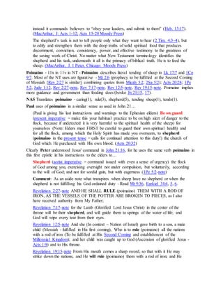 instead it commands believers to “obey your leaders, and submit to them” (Heb. 13:17).
(MacArthur, J: Acts 1-12; Acts 13-28 Moody Press)
The shepherd’s task is not to tell people only what they want to hear (2 Tim. 4:3–4), but
to edify and strengthen them with the deep truths of solid spiritual food that produces
discernment, conviction, consistency, power, and effective testimony to the greatness of
the saving work of Christ. No matter what New Testament terminology identifies the
shepherd and his task, underneath it all is the primacy of biblical truth. He is to feed the
sheep. (MacArthur, J. 1 Peter. Chicago: Moody Press)
Poimaino - 11x in 11v in NT - Poimaino describes literal tending of sheep in Lk 17:7 and 1Co
9:7. Most of the NT uses are figurative - Mt 2:6 (prophecy to be fulfilled at the Second Coming
of Messiah [Rev 2:27 is similar] combining quotes from Micah 5:2, 2Sa 5:2); Acts 20:28; 1Pe
5:2, Jude 1:12, Rev 2:27-note, Rev 7:17-note, Rev 12:5-note, Rev 19:15-note. Poimaino implies
more guidance and government than feeding does (bosko Jn 21:15, 17).
NAS Translates poimaino - caring(1), rule(3), shepherd(5), tending sheep(1), tends(1).
Paul uses of poimaino in a similar sense as used in John 21…
(Paul is giving his last instructions and warnings to the Ephesian elders) Be on guard
(present imperative = make this your habitual practice to be on high alert of danger to the
flock, because if undetected it is very harmful to the spiritual health of the sheep) for
yourselves (Note: Elders must FIRST be careful to guard their own spiritual health) and
for all the flock, among which the Holy Spirit has made you overseers, to shepherd
(poimaino in the present tense = calls for continual attention to this duty!) the church of
God which He purchased with His own blood. (Acts 20:32)
Clearly Peter understood Jesus' command in John 21:16, for he uses the same verb poimaino in
this first epistle in his instructions to the elders to…
Shepherd (aorist imperative = command issued with even a sense of urgency) the flock
of God among you, exercising oversight not under compulsion, but voluntarily, according
to the will of God; and not for sordid gain, but with eagerness (1Pe 5:2-note)
Comment: As an aside note what transpires when sheep have no shepherd or when the
shepherd is not fulfilling his God ordained duty - Read Mt 9:36, Ezekiel 34:4, 5, 6.
Revelation 2:27-note AND HE SHALL RULE (poimaino) THEM WITH A ROD OF
IRON, AS THE VESSELS OF THE POTTER ARE BROKEN TO PIECES, as I also
have received authority from My Father;
Revelation 7:17-note for the Lamb (Glorified Lord Jesus Christ) in the center of the
throne will be their shepherd, and will guide them to springs of the water of life; and
God will wipe every tear from their eyes.
Revelation 12:5-note And she (In context ~ Nation of Israel) gave birth to a son, a male
child (Messiah - fulfilled in His first coming), Who is to rule (poimaino) all the nations
with a rod of iron (To be fulfilled at His Second Coming and establishment of the
Millennial Kingdom); and her child was caught up to God (Ascension of glorified Jesus -
Acts 1:9) and to His throne.
Revelation 19:15-note From His mouth comes a sharp sword, so that with it He may
strike down the nations, and He will rule (poimaino) them with a rod of iron; and He
 