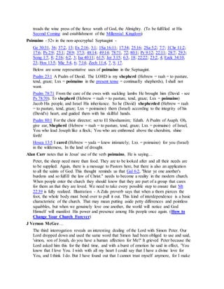treads the wine press of the fierce wrath of God, the Almighty. (To be fulfilled at His
Second Coming and establishment of the Millennial Kingdom)
Poimaino - 52v in the non-apocryphal Septuagint -
Ge 30:31, 36; 37:2, 13; Ex 2:16; 3:1; 1Sa 16:11; 17:34; 25:16; 2Sa 5:2; 7:7; 1Chr 11:2;
17:6; Ps 2:9; 23:1; 28:9; 37:3; 48:14; 49:14; 78:71, 72; 80:1; Pr 9:12; 22:11; 28:7; 29:3;
Song 1:7, 8; 2:16; 6:2, 3; Isa 40:11; 61:5; Jer 3:15; 6:3, 18; 22:22; 23:2, 4; Ezek 34:10,
23; Hos 13:5; Mic 5:4, 6; 7:14; Zech 11:4, 7, 9, 17.
Below are some representative uses of poimaino in the Septuagint.
Psalm 23:1 A Psalm of David. The LORD is my shepherd (Hebrew = raah = to pasture,
tend, graze; Lxx = poimaino in the present tense = continually shepherds), I shall not
want.
Psalm 78:71 From the care of the ewes with suckling lambs He brought him (David - see
Ps 78:70). To shepherd (Hebrew = raah = to pasture, tend, graze; Lxx = poimaino)
Jacob His people, and Israel His inheritance. So he (David) shepherded (Hebrew = raah
= to pasture, tend, graze; Lxx = poimaino) them (Israel) according to the integrity of his
(David's) heart, and guided them with his skillful hands.
Psalm 80:1 For the choir director; set to El Shoshannim; Eduth. A Psalm of Asaph. Oh,
give ear, Shepherd (Hebrew = raah = to pasture, tend, graze; Lxx = poimaino) of Israel,
You who lead Joseph like a flock; You who are enthroned above the cherubim, shine
forth!
Hosea 13:5 I cared (Hebrew = yada = knew intimately; Lxx = poimaino) for you (Israel)
in the wilderness, In the land of drought.
Alan Carr notes that in Jesus' use of the verb poimaino, He is saying…
Peter, the sheep need more than food. They are to be looked after and all their needs are
to be supplied. Again, there is a message to Pastors here, but there is also an application
to all the saints of God. This thought reminds us that Gal 6:2, "Bear ye one another's
burdens and so fulfill the law of Christ." needs to become a reality in the modern church.
When people enter the church they should know that they are part of a group that cares
for them an that they are loved. We need to take every possible step to ensure that Mt
22:39 is fully realized. Illustration - A Zulu proverb says that when a thorn pierces the
foot, the whole body must bend over to pull it out. This kind of interdependence is a basic
characteristic of the church. That may mean putting aside petty differences and pointless
squabbles, but when we genuinely love one another, the world will notice and God
Himself will manifest His power and presence among His people once again. (How to
Change Your Church Forever)
J Vernon McGee…
The third interrogation reveals an interesting dealing of the Lord with Simon Peter. Our
Lord dropped down and used the same word that Simon had been obliged to use and said,
'simon, son of Jonah, do you have a human affection for Me?' It grieved Peter because the
Lord asked him this for the third time, and with a burst of emotion he said in effect, 'You
know that I love You. I wish with all my heart I could say that I have a divine love for
You, and I think I do. But I have found out that I cannot trust myself anymore, for I make
 