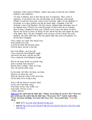 declaration of the Gospel of Matthew, without discovering in them the note of infinite
tenderness and compassion.
Yet, there is infinitely more in them than the note of compassion. There is that of
supremacy. It was Homer who once said that kings are the shepherds of the people.
Perhaps it would have been more correct to have said kings ought to be the shepherds of
the people. It is at least perfectly true that the master figure of kingship in the Old
Testament is that of the Shepherd. All God's chosen, ordained kings and leaders were of
the shepherd heart. If Moses was to lead the people, he had to learn the art of leading
them by being a shepherd for long years. If David was to come to the throne, he had to
discover the secrets of victory by slaying the lion and the bear that came against the sheep
of his father's flock. The idea of kingship in the economy of God is always that of the
shepherd, who feeds rather than is fed, who guards rather than seeks to be guarded. It is
the true ideal of kingship.
'Twas a sheep, not a lamb, that strayed away,
In the parable Jesus told;
A grown-up sheep, that had gone astray,
From the ninety and nine in the fold.
Out on the hillside, out in the cold,
'Twas a sheep the Good Shepherd sought;
And back to the flock, safe into the fold,
'Twas a sheep the Good Shepherd brought.
Why for the sheep should we earnestly long,
And as earnestly hope and pray?
Because there is danger, if they go wrong,
They will lead the lambs astray.
For the lambs will follow the sheep, you know,
Wherever the sheep may stray;
When the sheep go wrong, it will not be long
Till the lambs are as wrong as they.
And so with the sheep we earnestly plead,
For the sake of the lambs today;
lf the sheep are lost, what terrible cost
Some lambs will have to pay.
- Author unknown
John 21:17 He said to him the third time, "Simon, son of John, do you love Me?" Peterwas
grieved because He said to him the third time, "Do you love Me?" And he said to Him,
"Lord, You know all things; You know that I love You." Jesus said to him, "Tend My
sheep:
• third (KJV): Jn 13:38 18:27 Mt 26:73,74 Rev 3:19
• grieved: 1Ki 17:18 La 3:33 Mt 26:75 Mk 14:72 Lk 22:61,62 2Co 2:4-7 2Co 7:8-11 Eph
4:30 1Pe 1:6
 
