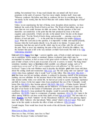 nothing but emotional love. It may reach deeply into our natural self, but it never
penetrates to the spirit of a person. True love never simply declares itself. Jesus said,
"Whoever confesses Me before men [that is, confesses his love by everything he does,
not merely by his words], him the Son of Man also will confess before the angels of God"
(Lk 12:8).
Unless we are experiencing the hurt of facing every deception about ourselves, we have
hindered the work of the Word of God in our lives. The Word of God inflicts hurt on us
more than sin ever could, because sin dulls our senses. But this question of the Lord
intensifies our sensitivities to the point that this hurt produced by Jesus is the most
exquisite pain conceivable. It hurts not only on the natural level, but also on the deeper
spiritual level. "For the Word of God is living and powerful … , piercing even to the
division of soul and spirit … "— to the point that no deception can remain (Hebrews
4:12). When the Lord asks us this question, it is impossible to think and respond properly,
because when the Lord speaks directly to us, the pain is too intense. It causes such a
tremendous hurt that any part of our life which may be out of line with His will can feel
the pain. There is never any mistaking the pain of the Lord’s Word by His children, but
the moment that pain is felt is the very moment at which God reveals His truth to us. (The
Undeviating Question)
Grieved (3076) (lupeo from lupe = sorrow) signifies pain, of body or mind and means to cause
one to experience severe mental or emotional distress or physical pain which may be
accompanied by sadness, to feel or cause to feel great sorrow or distress. To grieve means to feel
pain of mind or heart; to be in pain on account of an evil; to sorrow; to mourn. The King James'
sometimes translates lupeo as heaviness which parallels our colloquial sayings such as "It
weighs heavy on my soul" or "My soul is weighed down with affliction." or "My soul is so
burdened." Lupeo is the verb Matthew used to describe the disciples grief when Jesus told them
about His coming death and resurrection (Mt 17:22, 23). The rich young ruler was "grieved" (Mt
19:21) when Jesus explained what it would "cost" to truly follow Him (Mt 19:22, Mk 10:22 --
note that Jesus was [is] not teaching salvation is achieved by divesting oneself of his possessions
[nothing can ever substitute for the precious blood of the Lamb], but he was teaching that if the
ruler desired earthly riches over eternal life, he had not yet come to a point of genuine repentance
and faith in Jesus.) At the last supper when Jesus prophesied that one of the 12 disciples would
betray Him (Mt 26:21), they became grieved (Mt 26:22, Mk 14:19 -- If Judas Iscariot "grieved",
his grief was doubtless a sham, a charade and not indicative of a broken heart.) Lupeo describes
the grief of our Savior in the Garden of Gethsemane just prior to His arrest, mock trial and
crucifixion (Mt 26:37). Jesus predicted His disciples would be sorrowful (lupeo) after His
crucifixion. (Jn 16:20). Lupeo is a component of genuine repentance (2Co 7:9, 10). Lupeo is the
effect sinning believers can have on the Holy Spirit of God (Eph 4:30-note). The sure truth of a
future Rapture was Paul's "antidote" for the Thessalonian believers who were grieving (lupeo)
over their fellow believers who had already "fallen asleep" (died) (1Th 4:13-note). Peter used
lupeo in his first epistle to describe the effect of trials on believers (1Pe 1:6-note).
I would imagine Peter would have loved the words of the old favorite hymn by Elizabeth P
Prentiss…
More Love to Thee, O Christ
More love to Thee, O Christ, more love to Thee!
Hear Thou the prayer I make on bended knee;
 