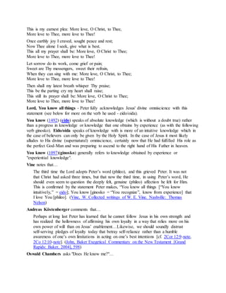 This is my earnest plea: More love, O Christ, to Thee,
More love to Thee, more love to Thee!
Once earthly joy I craved, sought peace and rest;
Now Thee alone I seek, give what is best.
This all my prayer shall be: More love, O Christ to Thee;
More love to Thee, more love to Thee!
Let sorrow do its work, come grief or pain;
Sweet are Thy messengers, sweet their refrain,
When they can sing with me: More love, O Christ, to Thee;
More love to Thee, more love to Thee!
Then shall my latest breath whisper Thy praise;
This be the parting cry my heart shall raise;
This still its prayer shall be: More love, O Christ to Thee;
More love to Thee, more love to Thee!
Lord, You know all things - Peter fully acknowledges Jesus' divine omniscience with this
statement (see below for more on the verb he used - eido/oida).
You know (1492) (eido) speaks of absolute knowledge (which is without a doubt true) rather
than a progress in knowledge or knowledge that one obtains by experience (as with the following
verb ginosko). Eido/oida speaks of knowledge with is more of an intuitive knowledge which in
the case of believers can only be given by the Holy Spirit. In the case of Jesus it most likely
alludes to His divine (supernatural) omniscience, certainly now that He had fulfilled His role as
the perfect God-Man and was preparing to ascend to the right hand of His Father in heaven.
You know (1097)(ginosko) generally refers to knowledge obtained by experience or
"experiential knowledge".
Vine notes that…
The third time the Lord adopts Peter’s word (phileo), and this grieved Peter. It was not
that Christ had asked three times, but that now the third time, in using Peter’s word, He
should even seem to question the deeply felt, genuine (phileo) affection he felt for Him.
This is confirmed by the statement Peter makes, “You know all things [“You know
intuitively,” = eido]; You know [ginosko = “You recognize”, know from experience] that
I love You [phileo]. (Vine, W. Collected writings of W. E. Vine. Nashville: Thomas
Nelson)
Andreas Köstenberger comments that…
Perhaps at long last Peter has learned that he cannot follow Jesus in his own strength and
has realized the hollowness of affirming his own loyalty in a way that relies more on his
own power of will than on Jesus’ enablement…Likewise, we should soundly distrust
self-serving pledges of loyalty today that betray self-reliance rather than a humble
awareness of one’s own limitations in acting on one’s best intentions [cf. 2Cor 12:9-note,
2Co 12:10-note]. (John, Baker Exegetical Commentary on the New Testament [Grand
Rapids: Baker, 2004], 598)
Oswald Chambers asks "Does He know me?"…
 