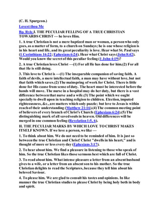 (C. H. Spurgeon.)
Lovest thou Me
Bp. Ryle.I. THE PECULIAR FELLING OF A TRUE CHRISTIAN
TOWARDS CHRIST — he loves Him.
1. A true Christian is not a mere baptized man or woman, a personwho only
goes, as a matter of form, to a church on Sundays; he is one whose religion is
in his heart and life, and its greatpeculiarity is love. Hear what St. Paul says
(1 Corinthians 16:22; Ephesians 6:24). Hear what Christ says (John 8:42).
Would you know the secretof this peculiar feeling (1 John 4:19)?
2. A true Christian loves Christ —(1) For all He has done for him.(2) For all
that He is still doing.
3. This love to Christ is —(1) The inseparable companion of saving faith. A
faith of devils, a mere intellectual faith, a man may have without love, but not
that faith which saves.(2)The mainspring of work for Christ. There is little
done for His cause from sense ofduty. The heart must be interested before the
hands will move. The nurse in a hospital may do her duty, but there is a vast
difference betweenthat nurse and a wife.(3) The point which we ought
speciallyto dwell upon in teaching religion to children. Election, imputed
righteousness, &c.,are matters which only puzzle; but love to Jesus is within
reachof their understanding (Matthew 21:16).(4)The common meeting point
of believers of every branch of Christ's Church (Ephesians 6:24).(5)The
distinguishing mark of all savedsouls in heaven. Old differences will be
merged in one common feeling (Revelation1:5, 6).
II. THE PECULIAR MARKS BY WHICH LOVE TO CHRIST MAKES
ITSELF KNOWN. If we love a person, we like —
1. To think about him. We do not need to be reminded of him. It is just so
betweenthe true Christian and Christ! Christ "dwells in his heart," and is
thought of more or less every day (Ephesians 3:17).
2. To hear about him. We find a pleasure in listening to those who speak of
him. So the true Christian likes those sermons best which are full of Christ.
3. To read about him. What intense pleasure a letter from an absenthusband
gives to a wife, or a letter from an absentson to his mother. So the true
Christian delights to read the Scriptures, because they tell him about his
beloved Saviour.
4. To please him. We are glad to consult his tastes and opinions. In like
manner the true Christian studies to please Christ by being holy both in body
and spirit.
 
