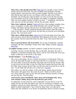 When I have sadly misunderstood Him? (John 10:17) It is possible to know all about
doctrine and yet not know Jesus. The soul is in danger when knowledge of doctrine
outsteps intimate touch with Jesus. Why was Mary weeping? Doctrine was no more to
Mary than the grass under her feet. Any Pharisee could have made a fool of Mary
doctrinally, but one thing they could not ridicule out of her was the fact that Jesus had
cast seven demons out of her; yet His blessings were nothing in comparison to Himself.
Mary "saw Jesus standing and knew not that it was Jesus . . ;" immediately she heard the
voice, she knew she had a past history with the One who spoke. "Master!"
When I have stubbornly doubted? (John 10:27) Have I been doubting something about
Jesus - an experience to which others testify but which I have not had? The other
disciples told Thomas that they had seen Jesus, but Thomas doubted - "Except I shall see
. . , I will not believe." Thomas needed the personal touch of Jesus. When His touches
come, or how they come, we do not know; but when they do come they are in describably
precious. "My Lord and my God!"
When I have selfishly denied Him? (John 21:15-17) Peter had denied Jesus Christ with
oaths and curses, and yet after the Resurrection Jesus appeared to Peter alone. He restored
him in private, then He restored him before the others. "Lord, Thou knowest that I love
Thee."
Have I a personal history with Jesus Christ? The one sign of discipleship is intimate
connection with Him, a knowledge of Jesus Christ which nothing can shake. (Does He
Know Me)
G Campbell Morgan comments on Christ's commission noting first that our Lord says…
I am King. You have crowned Me King. They are My lambs, My sheep. My work as
Shepherd is to feed them and gather them. Share it with me. Do it by My side. Prove your
loyalty by fellowship in the exercise of My royalty.
Oswald Chambers - Tend My lambs John 21:17
This is love in the making. The love of God is not created--it is God's nature. When we
receive the Holy Spirit He unites us with God so that His love is manifested in us. When
the soul is united to God by the indwelling Holy Spirit, that is not the end; the end is that
we may be one with the Father as Jesus was. What kind of oneness had Jesus Christ with
the Father? Such a oneness that the Father sent Him down here to be spent for us, and He
says - "As the Father hath sent Me, even so send I you." (Jn 20:21)
Peter realizes now with the revelation of the Lord's hurting question that he does love
Him (at least with agapao love); then comes the point - "Spend it out (Pour yourself
out)." Don't testify how much you love Me, don't profess about the marvelous revelation
you have had, but - "Feed My sheep."
And Jesus has some extraordinarily funny sheep, some bedraggled, dirty sheep,
some awkward, butting sheep, some sheep that have gone astray!
It is impossible to weary God's love, and it is impossible to weary that love in me if it
springs from the one centre (His Spirit in me). The love of God pays no attention to the
prejudices caused by my natural individuality. If I love my Lord I have no business being
guided by natural temperament--I have to feed His sheep. There is no relief and no
release from this commission to us. Beware of counterfeiting the love of God by working
 