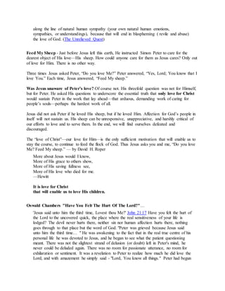 along the line of natural human sympathy (your own natural human emotions,
sympathies, or understandings), because that will end in blaspheming ( revile and abuse)
the love of God. (The Unrelieved Quest)
Feed My Sheep - Just before Jesus left this earth, He instructed Simon Peter to care for the
dearest object of His love—His sheep. How could anyone care for them as Jesus cares? Only out
of love for Him. There is no other way.
Three times Jesus asked Peter, “Do you love Me?” Peter answered, “Yes, Lord; You know that I
love You.” Each time, Jesus answered, “Feed My sheep.”
Was Jesus unaware of Peter’s love? Of course not. His threefold question was not for Himself,
but for Peter. He asked His questions to underscore the essential truth that only love for Christ
would sustain Peter in the work that lay ahead—that arduous, demanding work of caring for
people’s souls—perhaps the hardest work of all.
Jesus did not ask Peter if he loved His sheep, but if he loved Him. Affection for God’s people in
itself will not sustain us. His sheep can be unresponsive, unappreciative, and harshly critical of
our efforts to love and to serve them. In the end, we will find ourselves defeated and
discouraged.
The “love of Christ”—our love for Him—is the only sufficient motivation that will enable us to
stay the course, to continue to feed the flock of God. Thus Jesus asks you and me, “Do you love
Me? Feed My sheep.” — by David H. Roper
More about Jesus would I know,
More of His grace to others show,
More of His saving fullness see,
More of His love who died for me.
—Hewitt
It is love for Christ
that will enable us to love His children.
Oswald Chambers "Have You Felt The Hurt Of The Lord?"…
'Jesus said unto him the third time, Lovest thou Me?' John 21:17 Have you felt the hurt of
the Lord to the uncovered quick, the place where the real sensitiveness of your life is
lodged? The devil never hurts there, neither sin nor human affection hurts there, nothing
goes through to that place but the word of God. "Peter was grieved because Jesus said
unto him the third time… " He was awakening to the fact that in the real true centre of his
personal life he was devoted to Jesus, and he began to see what the patient questioning
meant. There was not the slightest strand of delusion (or doubt) left in Peter's mind, he
never could be deluded again. There was no room for passionate utterance, no room for
exhilaration or sentiment. It was a revelation to Peter to realize how much he did love the
Lord, and with amazement he simply said - "Lord, You know all things." Peter had begun
 