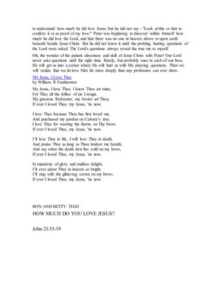 to understand how much he did love Jesus; but he did not say - "Look at this or that to
confirm it or as proof of my love." Peter was beginning to discover within himself how
much he did love the Lord, and that there was no one in heaven above or upon earth
beneath beside Jesus Christ. But he did not know it until the probing, hurting questions of
the Lord were asked. The Lord's questions always reveal the true me to myself.
Oh, the wonder of the patient directness and skill of Jesus Christ with Peter! Our Lord
never asks questions until the right time. Rarely, but probably once in each of our lives,
He will get us into a corner where He will hurt us with His piercing questions. Then we
will realize that we do love Him far more deeply than any profession can ever show.
My Jesus, I Love Thee
by William R Featherston
My Jesus, I love Thee, I know Thou art mine;
For Thee all the follies of sin I resign.
My gracious Redeemer, my Savior art Thou;
If ever I loved Thee, my Jesus, ’tis now.
I love Thee because Thou has first loved me,
And purchased my pardon on Calvary’s tree.
I love Thee for wearing the thorns on Thy brow;
If ever I loved Thee, my Jesus, ’tis now.
I’ll love Thee in life, I will love Thee in death,
And praise Thee as long as Thou lendest me breath;
And say when the death dew lies cold on my brow,
If ever I loved Thee, my Jesus, ’tis now.
In mansions of glory and endless delight,
I’ll ever adore Thee in heaven so bright;
I’ll sing with the glittering crown on my brow;
If ever I loved Thee, my Jesus, ’tis now.
RON AND BETTY TEED
HOW MUCH DO YOU LOVE JESUS?
John 21:15-19
 