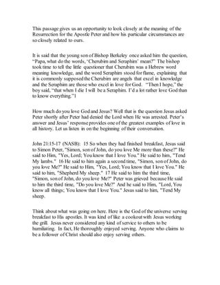 This passage gives us an opportunity to look closely at the meaning of the
Resurrection for the Apostle Peter and how his particular circumstances are
so closely related to ours.
It is said that the young son of Bishop Berkeley once asked him the question,
“Papa, what do the words, ‘Cherubim and Seraphim’ mean?” The bishop
took time to tell the little questioner that Cherubim was a Hebrew word
meaning knowledge, and the word Seraphim stood forflame, explaining that
it is commonly supposedthe Cherubim are angels that excel in knowledge
and the Seraphim are those who excel in love for God. “Then I hope,” the
boy said, “that when I die I will be a Seraphim. I’d a lot rather love God than
to know everything.”1
How much do you love God and Jesus? Well that is the question Jesus asked
Peter shortly after Peter had denied the Lord when He was arrested. Peter’s
answer and Jesus’ responseprovides one of the greatest examples of love in
all history. Let us listen in on the beginning of their conversation.
John 21:15-17 (NASB): 15 So when they had finished breakfast, Jesus said
to Simon Peter, "Simon, son of John, do you love Me more than these?" He
said to Him, "Yes, Lord; You know that I love You." He said to him, "Tend
My lambs." 16 He said to him again a second time, "Simon, son of John, do
you love Me?" He said to Him, "Yes, Lord; You know that I love You." He
said to him, "Shepherd My sheep." 17 He said to him the third time,
"Simon, sonof John, do you love Me?" Peter was grieved because He said
to him the third time, "Do you love Me?" And he said to Him, "Lord, You
know all things; You know that I love You." Jesus said to him, "Tend My
sheep.
Think about what was going on here. Here is the God of the universe serving
breakfast to His apostles. It was kind of like a cookoutwith Jesus working
the grill. Jesus never considered any kind of service to others to be
humiliating. In fact, He thoroughly enjoyed serving. Anyone who claims to
be a follower of Christ should also enjoy serving others.
 