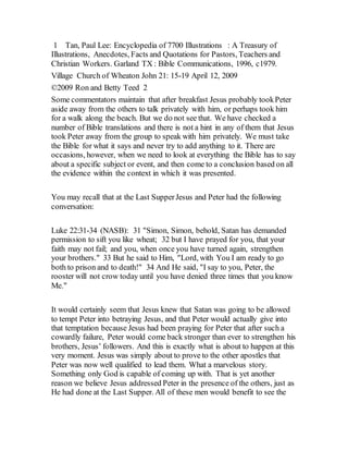 1 Tan, Paul Lee: Encyclopedia of 7700 Illustrations : A Treasury of
Illustrations, Anecdotes, Facts and Quotations for Pastors, Teachers and
Christian Workers. Garland TX : Bible Communications, 1996, c1979.
Village Church of Wheaton John 21: 15-19 April 12, 2009
©2009 Ron and Betty Teed 2
Some commentators maintain that after breakfast Jesus probably tookPeter
aside away from the others to talk privately with him, or perhaps took him
for a walk along the beach. But we do not see that. We have checked a
number of Bible translations and there is not a hint in any of them that Jesus
took Peter away from the group to speak with him privately. We must take
the Bible for what it says and never try to add anything to it. There are
occasions, however, when we need to look at everything the Bible has to say
about a specific subject or event, and then come to a conclusion based on all
the evidence within the context in which it was presented.
You may recall that at the Last SupperJesus and Peter had the following
conversation:
Luke 22:31-34 (NASB): 31 "Simon, Simon, behold, Satan has demanded
permission to sift you like wheat; 32 but I have prayed for you, that your
faith may not fail; and you, when once you have turned again, strengthen
your brothers." 33 But he said to Him, "Lord, with You I am ready to go
both to prison and to death!" 34 And He said, "I say to you, Peter, the
rooster will not crow today until you have denied three times that you know
Me."
It would certainly seem that Jesus knew that Satan was going to be allowed
to tempt Peter into betraying Jesus, and that Peter would actually give into
that temptation because Jesus had been praying for Peter that after such a
cowardly failure, Peter would come back stronger than ever to strengthen his
brothers, Jesus’ followers. And this is exactly what is about to happen at this
very moment. Jesus was simply about to prove to the other apostles that
Peter was now well qualified to lead them. What a marvelous story.
Something only God is capable of coming up with. That is yet another
reason we believe Jesus addressed Peter in the presence of the others, just as
He had done at the Last Supper. All of these men would benefit to see the
 