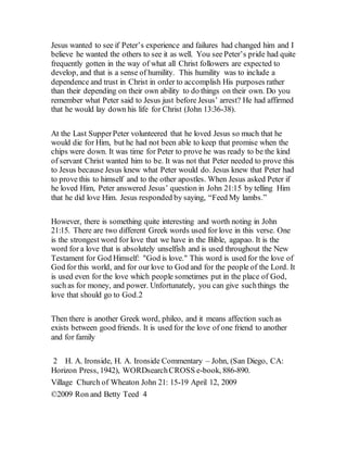 Jesus wanted to see if Peter’s experience and failures had changed him and I
believe he wanted the others to see it as well. You see Peter’s pride had quite
frequently gotten in the way of what all Christ followers are expected to
develop, and that is a sense of humility. This humility was to include a
dependence and trust in Christ in order to accomplish His purposes rather
than their depending on their own ability to do things on their own. Do you
remember what Peter said to Jesus just before Jesus’ arrest? He had affirmed
that he would lay down his life for Christ (John 13:36-38).
At the Last SupperPeter volunteered that he loved Jesus so much that he
would die for Him, but he had not been able to keep that promise when the
chips were down. It was time for Peter to prove he was ready to be the kind
of servant Christ wanted him to be. It was not that Peter needed to prove this
to Jesus because Jesus knew what Peter would do. Jesus knew that Peter had
to prove this to himself and to the other apostles. When Jesus asked Peter if
he loved Him, Peter answered Jesus’ question in John 21:15 by telling Him
that he did love Him. Jesus responded by saying, “Feed My lambs.”
However, there is something quite interesting and worth noting in John
21:15. There are two different Greek words used for love in this verse. One
is the strongest word for love that we have in the Bible, agapao. It is the
word for a love that is absolutely unselfish and is used throughout the New
Testament for God Himself: "God is love." This word is used for the love of
God for this world, and for our love to God and for the people of the Lord. It
is used even for the love which people sometimes put in the place of God,
such as for money, and power. Unfortunately, you can give suchthings the
love that should go to God.2
Then there is another Greek word, phileo, and it means affection such as
exists between good friends. It is used for the love of one friend to another
and for family
2 H. A. Ironside, H. A. Ironside Commentary – John, (San Diego, CA:
Horizon Press, 1942), WORDsearchCROSS e-book, 886-890.
Village Church of Wheaton John 21: 15-19 April 12, 2009
©2009 Ron and Betty Teed 4
 