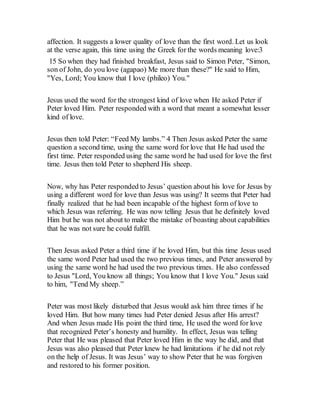 affection. It suggests a lower quality of love than the first word. Let us look
at the verse again, this time using the Greek for the words meaning love:3
15 So when they had finished breakfast, Jesus said to Simon Peter, "Simon,
son of John, do you love (agapao) Me more than these?" He said to Him,
"Yes, Lord; You know that I love (phileo) You."
Jesus used the word for the strongest kind of love when He asked Peter if
Peter loved Him. Peter responded with a word that meant a somewhat lesser
kind of love.
Jesus then told Peter: “Feed My lambs.” 4 Then Jesus asked Peter the same
question a second time, using the same word for love that He had used the
first time. Peter responded using the same word he had used for love the first
time. Jesus then told Peter to shepherd His sheep.
Now, why has Peter responded to Jesus’ question about his love for Jesus by
using a different word for love than Jesus was using? It seems that Peter had
finally realized that he had been incapable of the highest form of love to
which Jesus was referring. He was now telling Jesus that he definitely loved
Him but he was not about to make the mistake of boasting about capabilities
that he was not sure he could fulfill.
Then Jesus asked Peter a third time if he loved Him, but this time Jesus used
the same word Peter had used the two previous times, and Peter answered by
using the same word he had used the two previous times. He also confessed
to Jesus "Lord, You know all things; You know that I love You." Jesus said
to him, "Tend My sheep.”
Peter was most likely disturbed that Jesus would ask him three times if he
loved Him. But how many times had Peter denied Jesus after His arrest?
And when Jesus made His point the third time, He used the word for love
that recognized Peter’s honesty and humility. In effect, Jesus was telling
Peter that He was pleased that Peter loved Him in the way he did, and that
Jesus was also pleased that Peter knew he had limitations if he did not rely
on the help of Jesus. It was Jesus’ way to show Peter that he was forgiven
and restored to his former position.
 