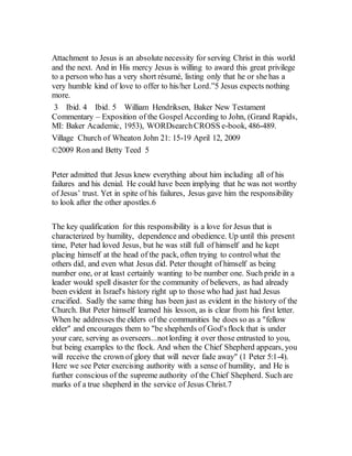 Attachment to Jesus is an absolute necessity for serving Christ in this world
and the next. And in His mercy Jesus is willing to award this great privilege
to a person who has a very short résumé, listing only that he or she has a
very humble kind of love to offer to his/her Lord.”5 Jesus expects nothing
more.
3 Ibid. 4 Ibid. 5 William Hendriksen, Baker New Testament
Commentary – Exposition of the GospelAccording to John, (Grand Rapids,
MI: Baker Academic, 1953), WORDsearchCROSS e-book, 486-489.
Village Church of Wheaton John 21: 15-19 April 12, 2009
©2009 Ron and Betty Teed 5
Peter admitted that Jesus knew everything about him including all of his
failures and his denial. He could have been implying that he was not worthy
of Jesus’ trust. Yet in spite of his failures, Jesus gave him the responsibility
to look after the other apostles.6
The key qualification for this responsibility is a love for Jesus that is
characterized by humility, dependence and obedience. Up until this present
time, Peter had loved Jesus, but he was still full of himself and he kept
placing himself at the head of the pack, often trying to controlwhat the
others did, and even what Jesus did. Peter thought of himself as being
number one, or at least certainly wanting to be number one. Such pride in a
leader would spell disaster for the community of believers, as had already
been evident in Israel's history right up to those who had just had Jesus
crucified. Sadly the same thing has been just as evident in the history of the
Church. But Peter himself learned his lesson, as is clear from his first letter.
When he addresses the elders of the communities he does so as a "fellow
elder" and encourages them to "be shepherds of God'sflock that is under
your care, serving as overseers...notlording it over those entrusted to you,
but being examples to the flock. And when the Chief Shepherd appears, you
will receive the crown of glory that will never fade away" (1 Peter 5:1-4).
Here we see Peter exercising authority with a sense of humility, and He is
further conscious of the supreme authority of the Chief Shepherd. Such are
marks of a true shepherd in the service of Jesus Christ.7
 
