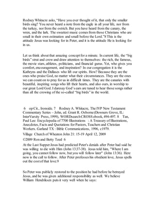 Rodney Whitacre asks, “Have you ever thought of it, that only the smaller
birds sing? You never heard a note from the eagle in all your life, nor from
the turkey, nor from the ostrich. But you have heard from the canary, the
wren, and the lark. The sweetest music comes from those Christians who are
small in their own estimation and small before the Lord.”8 This is the
attitude Jesus was looking for in Peter, and it is the attitude He is looking for
in us.
Let us think about that amazing conceptfor a minute. In current life, the “big
birds” strut and crow and draw attention to themselves: the rich, the famous,
the movie stars, athletes, politicians, and financial gurus. Yet, who gives you
comfort, encouragement, and inspiration? In our congregation it is the
Kathryns and the Dallases who lift our spirits. How? Because they are the
ones who praise God, no matter what their circumstances. They are the ones
we can count on to pray for us in difficult times. They are the canaries with
beautiful, inspiring songs who lift their hearts, and also ours, in worship to
our great Lord God. I daresay God’s ears are tuned to hear those songs rather
than all the crowing of the so-called “big birds” in the world.
6 op Cit., Ironside. 7 Rodney A. Whitacre, The IVP New Testament
Commentary Series – John, ed. Grant R. Osborne(Downers Grove, IL:
InterVarsity Press, 1999), WORDsearchCROSS ebook, 494-497. 8 Tan,
Paul Lee: Encyclopedia of 7700 Illustrations : A Treasury of Illustrations,
Anecdotes, Facts and Quotations for Pastors, Teachers and Christian
Workers. Garland TX : Bible Communications, 1996, c1979.
Village Church of Wheaton John 21: 15-19 April 12, 2009
©2009 Ron and Betty Teed 6
At the Last SupperJesus had predicted Peter's denials after Peter had said he
was willing to die with Him (John 13:37-38). Jesus told him, "Where I am
going, you cannot follow now, but you will follow later" (John 13:36). Here
now is the call to follow. After Peter professes his obedient love, Jesus spells
out the costof that love.9
So Peter was publicly restored to the position he had before he betrayed
Jesus, and he was given additional responsibility as well. We believe
William Hendriksen puts it very well when he says:
 
