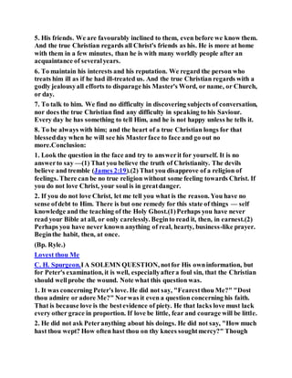 5. His friends. We are favourably inclined to them, even before we know them.
And the true Christian regards all Christ's friends as his. He is more at home
with them in a few minutes, than he is with many worldly people after an
acquaintance of severalyears.
6. To maintain his interests and his reputation. We regard the person who
treats him ill as if he had ill-treated us. And the true Christian regards with a
godly jealousyall efforts to disparage his Master's Word, or name, or Church,
or day.
7. To talk to him. We find no difficulty in discovering subjects of conversation,
nor does the true Christian find any difficulty in speaking to his Saviour.
Every day he has something to tell Him, and he is not happy unless he tells it.
8. To be always with him; and the heart of a true Christian longs for that
blessedday when he will see his Masterface to face and go out no
more.Conclusion:
1. Look the question in the face and try to answerit for yourself. It is no
answerto say —(1) That you believe the truth of Christianity. The devils
believe and tremble (James 2:19).(2) That you disapprove of a religion of
feelings. There can be no true religion without some feeling towards Christ. If
you do not love Christ, your soul is in greatdanger.
2. If you do not love Christ, let me tell you what is the reason. You have no
sense ofdebt to Him. There is but one remedy for this state of things — self
knowledge and the teaching of the Holy Ghost.(1)Perhaps you have never
read your Bible at all, or only carelessly. Beginto read it, then, in earnest.(2)
Perhaps you have never known anything of real, hearty, business-like prayer.
Beginthe habit, then, at once.
(Bp. Ryle.)
Lovest thou Me
C. H. Spurgeon.IA SOLEMN QUESTION, notfor His owninformation, but
for Peter's examination, it is well, especiallyaftera foul sin, that the Christian
should wellprobe the wound. Note what this question was.
1. It was concerning Peter's love. He did not say, "Fearestthou Me?" "Dost
thou admire or adore Me?" Norwas it even a question concerning his faith.
That is because love is the bestevidence of piety. He that lacks love must lack
every other grace in proportion. If love be little, fear and courage will be little.
2. He did not ask Peteranything about his doings. He did not say, "How much
hast thou wept? How often hast thou on thy knees soughtmercy?" Though
 