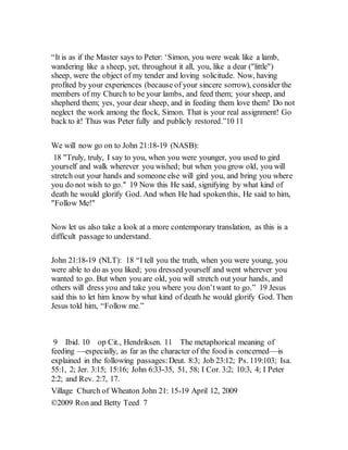 “It is as if the Master says to Peter: ‘Simon, you were weak like a lamb,
wandering like a sheep, yet, throughout it all, you, like a dear ("little")
sheep, were the object of my tender and loving solicitude. Now, having
profited by your experiences (because of your sincere sorrow), consider the
members of my Church to be your lambs, and feed them; your sheep, and
shepherd them; yes, your dear sheep, and in feeding them love them! Do not
neglect the work among the flock, Simon. That is your real assignment! Go
back to it! Thus was Peter fully and publicly restored.”10 11
We will now go on to John 21:18-19 (NASB):
18 "Truly, truly, I say to you, when you were younger, you used to gird
yourself and walk wherever you wished; but when you grow old, you will
stretch out your hands and someone else will gird you, and bring you where
you do not wish to go." 19 Now this He said, signifying by what kind of
death he would glorify God. And when He had spokenthis, He said to him,
"Follow Me!"
Now let us also take a look at a more contemporary translation, as this is a
difficult passage to understand.
John 21:18-19 (NLT): 18 “I tell you the truth, when you were young, you
were able to do as you liked; you dressed yourself and went wherever you
wanted to go. But when you are old, you will stretch out your hands, and
others will dress you and take you where you don’twant to go.” 19 Jesus
said this to let him know by what kind of death he would glorify God. Then
Jesus told him, “Follow me.”
9 Ibid. 10 op Cit., Hendriksen. 11 The metaphorical meaning of
feeding —especially, as far as the character of the food is concerned—is
explained in the following passages:Deut. 8:3; Job 23:12; Ps. 119:103; Isa.
55:1, 2; Jer. 3:15; 15:16; John 6:33-35, 51, 58; I Cor. 3:2; 10:3, 4; I Peter
2:2; and Rev. 2:7, 17.
Village Church of Wheaton John 21: 15-19 April 12, 2009
©2009 Ron and Betty Teed 7
 
