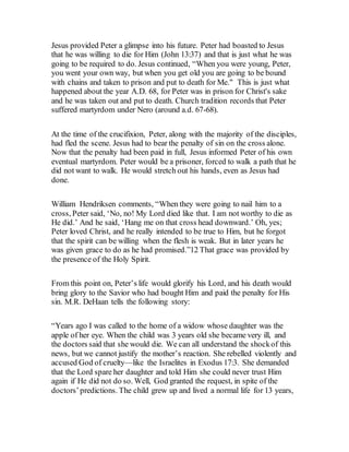 Jesus provided Peter a glimpse into his future. Peter had boasted to Jesus
that he was willing to die for Him (John 13:37) and that is just what he was
going to be required to do. Jesus continued, “When you were young, Peter,
you went your own way, but when you get old you are going to be bound
with chains and taken to prison and put to death for Me." This is just what
happened about the year A.D. 68, for Peter was in prison for Christ's sake
and he was taken out and put to death. Church tradition records that Peter
suffered martyrdom under Nero (around a.d. 67-68).
At the time of the crucifixion, Peter, along with the majority of the disciples,
had fled the scene. Jesus had to bear the penalty of sin on the cross alone.
Now that the penalty had been paid in full, Jesus informed Peter of his own
eventual martyrdom. Peter would be a prisoner, forced to walk a path that he
did not want to walk. He would stretch out his hands, even as Jesus had
done.
William Hendriksen comments, “When they were going to nail him to a
cross, Peter said, ‘No, no! My Lord died like that. I am not worthy to die as
He did.’ And he said, ‘Hang me on that cross head downward.’ Oh, yes;
Peter loved Christ, and he really intended to be true to Him, but he forgot
that the spirit can be willing when the flesh is weak. But in later years he
was given grace to do as he had promised.”12 That grace was provided by
the presence of the Holy Spirit.
From this point on, Peter’s life would glorify his Lord, and his death would
bring glory to the Savior who had bought Him and paid the penalty for His
sin. M.R. DeHaan tells the following story:
“Years ago I was called to the home of a widow whose daughter was the
apple of her eye. When the child was 3 years old she became very ill, and
the doctors said that she would die. We can all understand the shockof this
news, but we cannot justify the mother’s reaction. She rebelled violently and
accused God of cruelty—like the Israelites in Exodus 17:3. She demanded
that the Lord spare her daughter and told Him she could never trust Him
again if He did not do so. Well, God granted the request, in spite of the
doctors’predictions. The child grew up and lived a normal life for 13 years,
 