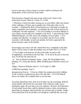 power to prevent us from caving in to what would be a betrayal and
renunciation of the Lord God, Jesus Christ.
Peter became a changed man and servant of the Lord. Listen to the
instructions he gave others in 1 Peter 5:1-5 NAS:
1 Therefore, I exhort the elders among you, as your fellow elder and witness
of the sufferings of Christ, and a partaker also of the glory that is to be
revealed, 2 shepherd the flock of God among you, exercising oversight not
under compulsion, but voluntarily, according to the will of God;and not for
sordid gain, but with eagerness; 3 nor yet as lording it over those allotted to
your charge, but proving to be examples to the flock. 4 And when the Chief
Shepherd appears, you will receive the unfading crown of glory. 5 You
younger men, likewise, be subject to your elders; and all of you, clothe
yourselves with humility toward one another, for God is opposed to the
proud, but gives grace to the humble.
Such change can come to all who submit their lives completely to the Holy
Spirit of God. Listen to what the psalmist says in Psalm 103:11-14 NAS:
11 For as high as the heavens are above the earth, So great is His
lovingkindness toward those who fear Him. 12 As far as the east is from the
west, So far has He removed our
14 Easy-to-Read Commentary Series – John: The Word Made Flesh,
(Holiday, FL: Green Key Books, 2004), WORDsearch CROSS e-book, 613-
614.
Village Church of Wheaton John 21: 15-19 April 12, 2009
©2009 Ron and Betty Teed 9
transgressions from us. 13 Just as a father has compassionon his children,
So the Lord has compassionon those who fear Him. 14 ForHe Himself
knows our frame; He is mindful that we are but dust.
Jesus had asked Peter twice if his love for Him was all consuming. With his
recent denials still fresh in his own mind, Peter refused to make such a
declaration again. He now knew his own weakness. He knew the hollowness
of such empty boasts that could be shattered to pieces when circumstances
placed him in situations that he had thus far not been able to handle. Finally,
Jesus asked Peter if he loved Him even though he could fall into sin at any
 