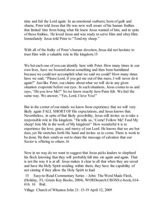 time and fail the Lord again. In an emotional outburst, born of guilt and
shame, Peter told Jesus that He was now well aware of his human frailties
that limited him from being what He knew Jesus wanted of him, and in spite
of those frailties, He loved Jesus and was ready to serve Him and obey Him.
Immediately Jesus told Peter to “Tend my sheep.”
With all of the frailty of Peter’s human devotion, Jesus did not hesitate to
trust Him with a valuable role in His kingdom.15
We bet each one of you can identify here with Peter. How many times in our
own lives, have we boasted about something and then been humiliated
because we could not accomplish what we said we could? How many times
have we said, “Please Lord, if you get me out of this mess, I will never do it
again?” Just like Peter, our claims about what we will do in any given
situation evaporate before our eyes. In such situations, Jesus comes to us and
says, “Do you love Me?” So we know exactly how Peter felt. We feel the
same way. We answer, “Yes, Lord, I love You!”
But in the corner of our minds we know from experience that we will very
likely again FALL SHORT OF His expectations, and Jesus knows that.
Nevertheless, in spite of that likely possibility, Jesus still invites us to take a
responsible role in His kingdom. “He tells us, ‘Come! Follow Me! Feed My
sheep! Join Me in the work of My kingdom!’ How wonderful it is to
experience the love, grace, and mercy of our Lord. He knows that we are but
dust, yet He stretches forth His hand and invites us to come. There is work to
be done. He then sends us out to share the message of salvation that our
Savior is offering to others.16
Now in no way do we want to suggest that Jesus picks leaders to shepherd
his flock knowing that they will probably fall into sin again and again. That
is not the way it is at all. Jesus makes it clear to all that when they are saved
and have the Holy Spirit residing within them, they have the capability of
not sinning if they allow the Holy Spirit to lead
15 Easy-to-Read Commentary Series – John: The Word Made Flesh,
(Holiday, FL: Green Key Books, 2004), WORDsearch CROSS e-book, 614-
616. 16 Ibid.
Village Church of Wheaton John 21: 15-19 April 12, 2009
 