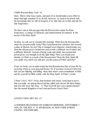 ©2009 Ron and Betty Teed 10
them. That is what Jesus wants, and each of us should make every effort to
attain that high standard. If we do fail, however, we need to be armed with
the knowledge that we will be forgiven if we take that sin to Him and ask for
that forgiveness.
We have seen in this passage what the Resurrection meant for Peter:
forgiveness, a change of character, and empowerment for ministry in the
power of the Holy Spirit.
So then, we call you to consider this morning: What does the Resurrection
mean for you personally today? Has it purchased your salvation and secured
a place in Heaven for you? Has it changed your character, transforming you
from the old personto a brand new personwith a different set of values and
a different lifestyle? Instead of being weak and sinful, has resurrection
power given you strength to do the right thing? Have you found your
identity in Christ as a result of the Resurrection? Does the Holy Spirit fill
you, guide you, teach you, and give you the peace of Christ each day?
If not, we invite you to make today the bestResurrection Day of your life by
receiving Christ as your personal Savior. Or, if you have received Christ but
feel you are faltering and falling short, then renew your commitment to Him
and let yourself be filled totally with the Holy Spirit. In Peter’s words:
2 Peter 1:10-11 NLT: 10 So, dear brothers and sisters, work hard to prove
that you really are among those God has called and chosen. Do these things,
and you will never fall away. 11 Then God will give you a grand entrance
into the eternal Kingdom of our Lord and Savior Jesus Christ.
LOVEST THOU ME? NO. 117
A SERMON DELIVERED ON SABBATH MORNING, SEPTEMBER 7,
1856, BY THE REV. C. H. SPURGEON, AT NEW PARK STREET
CHAPEL, SOUTHWARK.
 