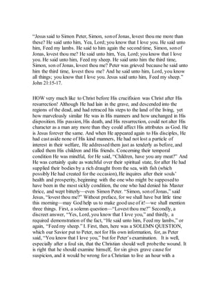 “Jesus said to Simon Peter, Simon, sonof Jonas, lovest thou me more than
these? He said unto him, Yea, Lord; you know that I love you. He said unto
him, Feed my lambs. He said to him again the second time, Simon, sonof
Jonas, lovest thou me? He said unto him, Yea, Lord; you know that I love
you. He said unto him, Feed my sheep. He said unto him the third time,
Simon, son of Jonas, lovest thou me? Peter was grieved because he said unto
him the third time, lovest thou me? And he said unto him, Lord, you know
all things; you know that I love you. Jesus said unto him, Feed my sheep.”
John 21:15-17.
HOW very much like to Christ before His crucifixion was Christ after His
resurrection! Although He had lain in the grave, and descended into the
regions of the dead, and had retraced his steps to the land of the living, yet
how marvelously similar He was in His manners and how unchanged in His
disposition. His passion, His death, and His resurrection, could not alter His
character as a man any more than they could affect His attributes as God. He
is Jesus forever the same. And when He appeared again to His disciples, He
had castaside none of His kind manners, He had not lost a particle of
interest in their welfare, He addressed them just as tenderly as before, and
called them His children and His friends. Concerning their temporal
condition He was mindful, for He said, “Children, have you any meat?” And
He was certainly quite as watchful over their spiritual state, for after He had
supplied their bodies by a rich draught from the sea, with fish (which
possibly He had created for the occasion), He inquires after their souls’
health and prosperity, beginning with the one who might be supposedto
have been in the most sickly condition, the one who had denied his Master
thrice, and wept bitterly—even Simon Peter. “Simon, sonof Jonas,” said
Jesus, “lovest thou me?” Without preface, for we shall have but little time
this morning—may God help us to make good use of it!—we shall mention
three things. First, a solemn question—“Lovest thou me?” Secondly, a
discreet answer, “Yes, Lord, you know that I love you,” and thirdly, a
required demonstration of the fact, “He said unto him, Feed my lambs,” or
again, “Feed my sheep.” I. First, then, here was a SOLEMN QUESTION,
which our Savior put to Peter, not for His own information, for, as Peter
said, “You know that I love you,” but for Peter’s examination. It is well,
especially after a foul sin, that the Christian should well probethe wound. It
is right that he should examine himself, for sin gives grave cause for
suspicion, and it would be wrong for a Christian to live an hour with a
 