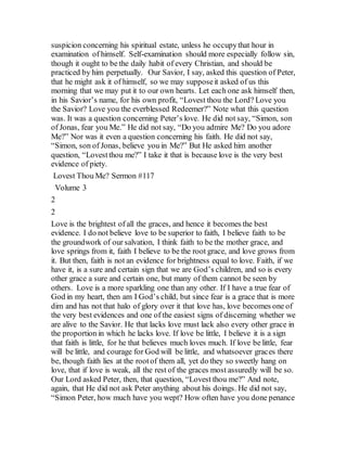 suspicion concerning his spiritual estate, unless he occupythat hour in
examination of himself. Self-examination should more especially follow sin,
though it ought to be the daily habit of every Christian, and should be
practiced by him perpetually. Our Savior, I say, asked this question of Peter,
that he might ask it of himself, so we may supposeit asked of us this
morning that we may put it to our own hearts. Let each one ask himself then,
in his Savior’s name, for his own profit, “Lovest thou the Lord? Love you
the Savior? Love you the everblessed Redeemer?” Note what this question
was. It was a question concerning Peter’s love. He did not say, “Simon, son
of Jonas, fear you Me.” He did not say, “Do you admire Me? Do you adore
Me?” Nor was it even a question concerning his faith. He did not say,
“Simon, son of Jonas, believe you in Me?” But He asked him another
question, “Lovestthou me?” I take it that is because love is the very best
evidence of piety.
Lovest Thou Me? Sermon #117
Volume 3
2
2
Love is the brightest of all the graces, and hence it becomes the best
evidence. I do not believe love to be superior to faith, I believe faith to be
the groundwork of our salvation, I think faith to be the mother grace, and
love springs from it, faith I believe to be the root grace, and love grows from
it. But then, faith is not an evidence for brightness equal to love. Faith, if we
have it, is a sure and certain sign that we are God’s children, and so is every
other grace a sure and certain one, but many of them cannot be seen by
others. Love is a more sparkling one than any other. If I have a true fear of
God in my heart, then am I God’s child, but since fear is a grace that is more
dim and has not that halo of glory over it that love has, love becomes one of
the very best evidences and one of the easiest signs of discerning whether we
are alive to the Savior. He that lacks love must lack also every other grace in
the proportion in which he lacks love. If love be little, I believe it is a sign
that faith is little, for he that believes much loves much. If love be little, fear
will be little, and courage for God will be little, and whatsoever graces there
be, though faith lies at the rootof them all, yet do they so sweetly hang on
love, that if love is weak, all the rest of the graces most assuredly will be so.
Our Lord asked Peter, then, that question, “Lovest thou me?” And note,
again, that He did not ask Peter anything about his doings. He did not say,
“Simon Peter, how much have you wept? How often have you done penance
 