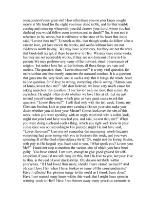 on account of your great sin? How often have you on your knees sought
mercy at My hand for the slight you have done to Me, and for that terrible
cursing and swearing wherewith you did disown your Lord, whom you had
declared you would follow even to prison and to death?” No, it was not in
reference to his works, but in reference to the state of his heart that Jesus
said, “Lovest thou me?” To teach us this, that though works do follow after a
sincere love, yet love excels the works, and works without love are not
evidences worth having. We may have some tears, but they are not the tears
that God shall accept, if there be no love to Him. We may have some works,
but they are not acceptable works, if they are not done out of love to His
person. We may perform very many of the outward, ritual observances of
religion, but unless love lies at the bottom, all these things are vain and
useless. The question, then, “Lovest thou me?” is a very vital question, far
more so than one that merely concerns the outward conduct. It is a question
that goes into the very heart, and in such a way that it brings the whole heart
to one question, for if love be wrong, everything else is wrong. “Simon, son
of Jonas, lovest thou me?” Ah! dear beloved, we have very much cause for
asking ourselves this question. If our Savior were no more than a man like
ourselves, He might often doubtwhether we love Him at all. Let me just
remind you of sundry things which give us very great cause to ask this
question: “Lovest thou me?” I will deal only with the last week. Come, my
Christian brother, look at your own conduct. Do not your sins make you
doubtwhether you do love your Master? Come, look over the sins of this
week, when you were speaking with an angry word and with a sullen look,
might not your Lord have touched you, and said, Lovest thou me?” When
you were doing such-and-sucha thing, which you right well knew in your
conscience was not according to His precept, might He not have said,
“Lovest thou me?” Can you not remember the murmuring words because
something had gone wrong with you in business this week, and you were
speaking ill of the God of providence for it? Oh, might not the loving Savior,
with pity in His languid eye, have said to you, “What speak you? Lovest you
Me?” I need not stop to mention the various sins of which you have been
guilty. You have sinned, I am sure, enough to give good ground for self-
suspicion, if you did not still hang on this, that His love to you, not your love
to Him, is the seal of your discipleship. Oh, do you not think within
yourselves, “If I had loved Him more, should I have sinned so much? And
oh, can I love Him when I have broken so many of His commandments?
Have I reflected His glorious image to the world as I should have done?
Have I not wasted many hours within this week that I might have spent in
winning souls to Him? Have I not thrown away many precious moments in
 