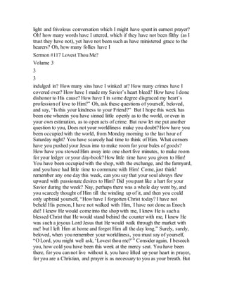 light and frivolous conversation which I might have spent in earnest prayer?
Oh! how many words have I uttered, which if they have not been filthy (as I
trust they have not), yet have not been such as have ministered grace to the
hearers? Oh, how many follies have I
Sermon #117 Lovest Thou Me?
Volume 3
3
3
indulged in? How many sins have I winked at? How many crimes have I
covered over? How have I made my Savior’s heart bleed? How have I done
dishonor to His cause? How have I in some degree disgraced my heart’s
professionof love to Him?” Oh, ask these questions of yourself, beloved,
and say, “Is this your kindness to your Friend?” But I hope this week has
been one wherein you have sinned little openly as to the world, or even in
your own estimation, as to open acts of crime. But now let me put another
question to you, Does not your worldliness make you doubt?How have you
been occupied with the world, from Monday morning to the last hour of
Saturday night? You have scarcely had time to think of Him. What corners
have you pushed your Jesus into to make room for your bales of goods?
How have you stowed Him away into one short five minutes, to make room
for your ledger or your day-book?How little time have you given to Him!
You have been occupied with the shop, with the exchange, and the farmyard,
and you have had little time to commune with Him! Come, just think!
remember any one day this week, can you say that your soul always flew
upward with passionate desires to Him? Did you pant like a hart for your
Savior during the week? Nay, perhaps there was a whole day went by, and
you scarcely thought of Him till the winding up of it, and then you could
only upbraid yourself, “How have I forgotten Christ today? I have not
beheld His person, I have not walked with Him, I have not done as Enoch
did! I knew He would come into the shop with me, I knew He is such a
blessed Christ that He would stand behind the counter with me, I knew He
was such a joyous Lord Jesus that He would walk through the market with
me! but I left Him at home and forgot Him all the day long.” Surely, surely,
beloved, when you remember your worldliness, you must say of yourself,
“O Lord, you might well ask, ‘Lovest thou me?’” Consider again, I beseech
you, how cold you have been this week at the mercy seat. You have been
there, for you can not live without it, you have lifted up your heart in prayer,
for you are a Christian, and prayer is as necessary to you as your breath. But
 
