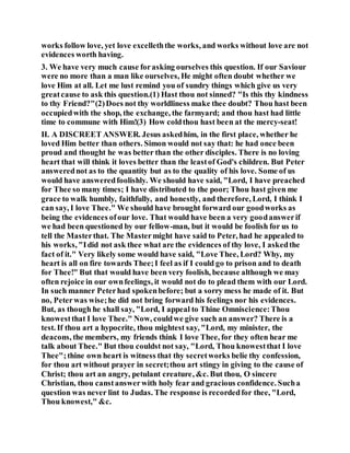 works follow love, yet love excelleththe works, and works without love are not
evidences worth having.
3. We have very much cause forasking ourselves this question. If our Saviour
were no more than a man like ourselves, He might often doubt whether we
love Him at all. Let me lust remind you of sundry things which give us very
greatcause to ask this question.(1) Hast thou not sinned? "Is this thy kindness
to thy Friend?"(2)Does not thy worldliness make thee doubt? Thou hast been
occupiedwith the shop, the exchange, the farmyard; and thou hast had little
time to commune with Him!(3) How coldthou hast been at the mercy-seat!
II. A DISCREET ANSWER. Jesus askedhim, in the first place, whether he
loved Him better than others. Simon would not say that: he had once been
proud and thought he was better than the other disciples. There is no loving
heart that will think it loves better than the leastof God's children. But Peter
answerednot as to the quantity but as to the quality of his love. Some of us
would have answeredfoolishly. We should have said, "Lord, I have preached
for Thee so many times; I have distributed to the poor; Thou hast given me
grace to walk humbly, faithfully, and honestly, and therefore, Lord, I think I
can say, I love Thee." We should have brought forward our goodworks as
being the evidences ofour love. That would have been a very goodanswerif
we had been questioned by our fellow-man, but it would be foolish for us to
tell the Masterthat. The Mastermight have said to Peter, had he appealed to
his works, "Idid not ask thee what are the evidences of thy love, I askedthe
fact of it." Very likely some would have said, "Love Thee, Lord? Why, my
heart is all on fire towards Thee;I feel as if I could go to prison and to death
for Thee!" But that would have been very foolish, because although we may
often rejoice in our ownfeelings, it would not do to plead them with our Lord.
In such manner Peterhad spokenbefore; but a sorry mess he made of it. But
no, Peterwas wise;he did not bring forward his feelings nor his evidences.
But, as though he shall say, "Lord, I appeal to Thine Omniscience:Thou
knowestthat I love Thee." Now, couldwe give such an answer? There is a
test. If thou art a hypocrite, thou mightest say, "Lord, my minister, the
deacons, the members, my friends think I love Thee, for they often hear me
talk about Thee." But thou couldst not say, "Lord, Thou knowestthat I love
Thee";thine own heart is witness that thy secretworks belie thy confession,
for thou art without prayer in secret;thou art stingy in giving to the cause of
Christ; thou art an angry, petulant creature, &c. But thou, O sincere
Christian, thou canstanswerwith holy fear and gracious confidence. Sucha
question was never lint to Judas. The response is recordedfor thee, "Lord,
Thou knowest," &c.
 