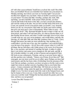 oh! with what a poorasthmatic breath have you lived this week! How little
have you breathed? Do not you remember how hurried was your prayer on
Monday morning, how driven you were on Tuesday night? Can you not
recollect how languid was your heart, when on another occasionyou were
on your knees? You have had little wrestling, perhaps, this week, little
agonizing, you have had little of the prayer which prevails, you have
scarcely laid hold of the horns of the altar, you have stood in the distance
and seen the smoke at the altar, but you have not laid hold of the horns of it.
Come, ask yourself, do not your prayers make you doubt? I say, honestly
before you all, my own prayers often make me doubt, and I know nothing
that gives me more grave cause of disquietude. When I labor to pray—oh!
that rascally devil!—fifty thousand thoughts he tries to inject to take me off
from prayer, and when I will and must pray, oh, what an absence there is of
that burning fervent desire, and when I would come right close to God, when
I would weep my very eyes out in penitence, and would believe and take the
blessing, oh, what little faith and what little penitence there is! Verily, I have
thought that prayer has made me more unbelieving than anything else. I
could believe over the tops of my sins, but sometimes I can scarcely believe
over the tops of my prayers—for oh! how cold is prayer when it is cold! Of
all things that are bad when cold, I think prayer is the worst, for it becomes
like a very mockery, and instead of warming the heart, it makes it colder
than it was before, and seems even to dampen its life and spirit, and fills it
full of doubts whether it is really an heir of heaven and accepted of Christ.
Oh! look at your cold prayers, Christian, and say is not your Savior right to
ask this question very solemnly, “Simon, son of Jonas, lovest thou me?” But
stop again, just one more word for you to reflect upon. Perhaps you have had
much prayer, and this has been a time of refreshing from the presence of the
Lord. But yet, perhaps, you know, you have not gone so far this week as you
might have done in another exercise of godliness that is even better than
prayer—I mean communion and fellowship. Oh! beloved, you have this
week had but little sitting under the apple tree, and finding its shadow great
delight to you. You have not gone much this week to the banquet house, and
had its banner of love over you. Come, think yourself, how little have you
seen your Lord this week! Perhaps He has been absent the greater part of the
time, and have you not groaned?
Lovest Thou Me? Sermon #117
Volume 3
4
4
 
