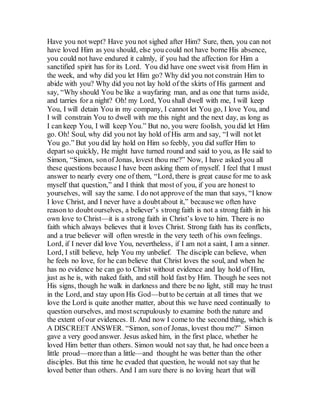 Have you not wept? Have you not sighed after Him? Sure, then, you can not
have loved Him as you should, else you could not have borne His absence,
you could not have endured it calmly, if you had the affection for Him a
sanctified spirit has for its Lord. You did have one sweet visit from Him in
the week, and why did you let Him go? Why did you not constrain Him to
abide with you? Why did you not lay hold of the skirts of His garment and
say, “Why should You be like a wayfaring man, and as one that turns aside,
and tarries for a night? Oh! my Lord, You shall dwell with me, I will keep
You, I will detain You in my company, I cannot let You go, I love You, and
I will constrain You to dwell with me this night and the next day, as long as
I can keep You, I will keep You.” But no, you were foolish, you did let Him
go. Oh! Soul, why did you not lay hold of His arm and say, “I will not let
You go.” But you did lay hold on Him so feebly, you did suffer Him to
depart so quickly, He might have turned round and said to you, as He said to
Simon, “Simon, sonof Jonas, lovest thou me?” Now, I have asked you all
these questions because I have been asking them of myself. I feel that I must
answer to nearly every one of them, “Lord, there is great cause for me to ask
myself that question,” and I think that most of you, if you are honest to
yourselves, will say the same. I do not approve of the man that says, “I know
I love Christ, and I never have a doubtabout it,” becausewe often have
reason to doubtourselves, a believer’s strong faith is not a strong faith in his
own love to Christ—it is a strong faith in Christ’s love to him. There is no
faith which always believes that it loves Christ. Strong faith has its conflicts,
and a true believer will often wrestle in the very teeth of his own feelings.
Lord, if I never did love You, nevertheless, if I am not a saint, I am a sinner.
Lord, I still believe, help You my unbelief. The disciple can believe, when
he feels no love, for he can believe that Christ loves the soul, and when he
has no evidence he can go to Christ without evidence and lay hold of Him,
just as he is, with naked faith, and still hold fast by Him. Though he sees not
His signs, though he walk in darkness and there be no light, still may he trust
in the Lord, and stay upon His God—butto be certain at all times that we
love the Lord is quite another matter, about this we have need continually to
question ourselves, and most scrupulously to examine both the nature and
the extent of our evidences. II. And now I come to the second thing, which is
A DISCREET ANSWER. “Simon, sonof Jonas, lovest thou me?” Simon
gave a very good answer. Jesus asked him, in the first place, whether he
loved Him better than others. Simon would not say that, he had once been a
little proud—morethan a little—and thought he was better than the other
disciples. But this time he evaded that question, he would not say that he
loved better than others. And I am sure there is no loving heart that will
 
