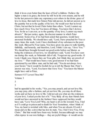 think it loves even better than the least of God’s children. I believe the
higher a man is in grace, the lower he will be in his own esteem, and he will
be the last person to claim any supremacy over others in the divine grace of
love to Jesus. But mark how Simon Peter did answer, he did not answer as to
the quantity but as to the quality of his love. He would aver that he loved
Christ, but not that he loved Christ better than others. “Lord, I cannot say
how much I love You, but You know all things, You know that I do love
You. So far as I can aver, as to the quantity of my love, I cannot say much
about it.” But just notice, again, the discreet manner in which Peter
answered. Some of us, if we had been asked that question, would have
answered foolishly. We should have said, “Lord, I have preached for You so
many times this week, Lord, I have distributed of my substance to the poor
this week. Blessed be Your name, You have given me grace to walk humbly,
faithfully, and honestly, and therefore, Lord, I think I can say, ‘I love You.’”
We should have brought forward our good works before our Master, as
being the evidences of our love, we should have said, “Lord, You have seen
me during this week, as Nehemiah did of old, ‘Forget not my good works. O
Lord, I thank you, I know they are Your gifts, but I think they are proofs of
my love.’” That would have been a very good answer if we had been
questioned by our fellow man, and he had said, “You do not always love
your Savior,” but it would be foolish for us to tell the Master that. Peter’s
answer was wise, “Lord, You know that I love You.” You know the Master
might have said to Peter,
Sermon #117 Lovest Thou Me?
Volume 3
5
5
had he appealed to his works, “Yes, you may preach, and yet not love Me,
you may pray, after a fashion, and yet not love Me, you may do all these
works and yet have no love to Me. I did not ask you what are the evidences
of your love, I asked you the fact of it.” Very likely all my dear friends here
would not have answered in the fashion I have supposed,but they would
have said, “Love You Lord? Why, my heart is all on fire towards You, I feel
as if I could go to prison and to death for You! Sometimes, when I think of
You, my heart is ravished with bliss, and when You are absent, O Lord, I
moan and cry like a dove that has lost its mate. Yes, I feel I love You, O my
Christ.” But that would have been very foolish, becausealthough we may
often rejoice in our own feelings— they are joyful things—it would not do
 
