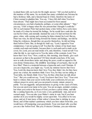 to plead them with our Lord, for He might answer, “Ah! you feel joyful at
the mention of My name. So, no doubt, has many a deluded one, because he
had a fictitious faith, and a fancied hope in Christ, therefore the name of
Christ seemed to gladden him. You say, ‘I have felt dull when You have
been absent.’ That might have been accounted for from natural
circumstances, you had a headache, perhaps, or some other ailment.” “But,”
you say, “I felt so happy when He was present that I thought I could die.”
Ah! in such manner Peter had spoken many a time before, but a sorry mess
he made of it when he trusted his feelings, for he would have sunk into the
sea but for Christ, and eternally damned his soul, if it had not been for His
grace, when, with cursing and swearing he thrice denied his Lord. But no,
Peter was wise, he did not bring forward his frames and feelings, nor did he
bring his evidences, though they are good in themselves, he did not bring
them before Christ. But, as though he shall say, “Lord, I appeal to Your
omnipotence. I am not going to tell You that the volume of my heart must
contain such-and-suchmatter, because there is such-and-such a mark on its
cover, for, Lord, you can read inside of it, and, therefore, I need not tell You
what the title is, nor read over to You the index of the contents. Lord, You
know that I love You.” Now, could we, this morning, dear friends, give such
an answer as that to the question? If Christ should come here, if He were
now to walk down these aisles and along the pews, could we appeal to His
own divine Omniscience, His infallible knowledge of our hearts, that we all
love Him? There is a testpoint between a hypocrite and a real Christian. If
you are a hypocrite, you might say, “Lord, my minister knows that I love
You, Lord, the deacons know that I love You, they think I do, for they have
given me a ticket, the members think I love You, for they see me sitting at
Your table, my friends think I love You, for they often hear me talk about
You.” But you could not say, “Lord, You know that I love You,” Your own
heart is witness that your secret works belie your confession, for you are
without prayer in secret, and you can preach a twenty minute prayer in
public. You are niggardly and parsimonious in giving to the cause of Christ,
but you can sportyour name to be seen. You are an angry, petulant creature,
but when you come to the house of God, you have a pious whine, and talk
like a canting hypocrite, as if you were a very gentlemanly man, and never
seemed angry. You can take your Maker’s name in vain, but if you hear
another do it you would be mighty severe upon him. You affect to be very
pious, and yet if men knew of that widow’s house that is sticking in your
throat, and of that orphan’s patrimony which you have taken from him, you
would leave off trumpeting your good deeds. Your own heart tells you that
you are a liar before God. But you, O sincere Christian, you can welcome
 