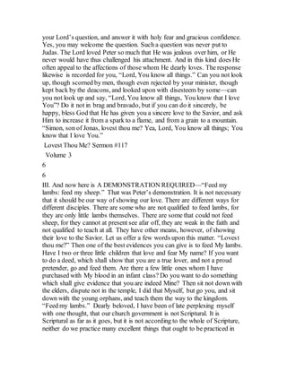your Lord’s question, and answer it with holy fear and gracious confidence.
Yes, you may welcome the question. Such a question was never put to
Judas. The Lord loved Peter so much that He was jealous over him, or He
never would have thus challenged his attachment. And in this kind does He
often appeal to the affections of those whom He dearly loves. The response
likewise is recorded for you, “Lord, You know all things.” Can you not look
up, though scorned by men, though even rejected by your minister, though
kept back by the deacons, and looked upon with disesteem by some—can
you not look up and say, “Lord, You know all things, You know that I love
You”? Do it not in brag and bravado, but if you can do it sincerely, be
happy, bless God that He has given you a sincere love to the Savior, and ask
Him to increase it from a spark to a flame, and from a grain to a mountain.
“Simon, son of Jonas, lovest thou me? Yea, Lord, You know all things; You
know that I love You.”
Lovest Thou Me? Sermon #117
Volume 3
6
6
III. And now here is A DEMONSTRATION REQUIRED—“Feed my
lambs: feed my sheep.” That was Peter’s demonstration. It is not necessary
that it should be our way of showing our love. There are different ways for
different disciples. There are some who are not qualified to feed lambs, for
they are only little lambs themselves. There are some that could not feed
sheep, for they cannot at present see afar off, they are weak in the faith and
not qualified to teach at all. They have other means, however, of showing
their love to the Savior. Let us offer a few words upon this matter. “Lovest
thou me?” Then one of the best evidences you can give is to feed My lambs.
Have I two or three little children that love and fear My name? If you want
to do a deed, which shall show that you are a true lover, and not a proud
pretender, go and feed them. Are there a few little ones whom I have
purchased with My blood in an infant class? Do you want to do something
which shall give evidence that you are indeed Mine? Then sit not down with
the elders, dispute not in the temple, I did that Myself, but go you, and sit
down with the young orphans, and teach them the way to the kingdom.
“Feed my lambs.” Dearly beloved, I have been of late perplexing myself
with one thought, that our church government is not Scriptural. It is
Scriptural as far as it goes, but it is not according to the whole of Scripture,
neither do we practice many excellent things that ought to be practiced in
 